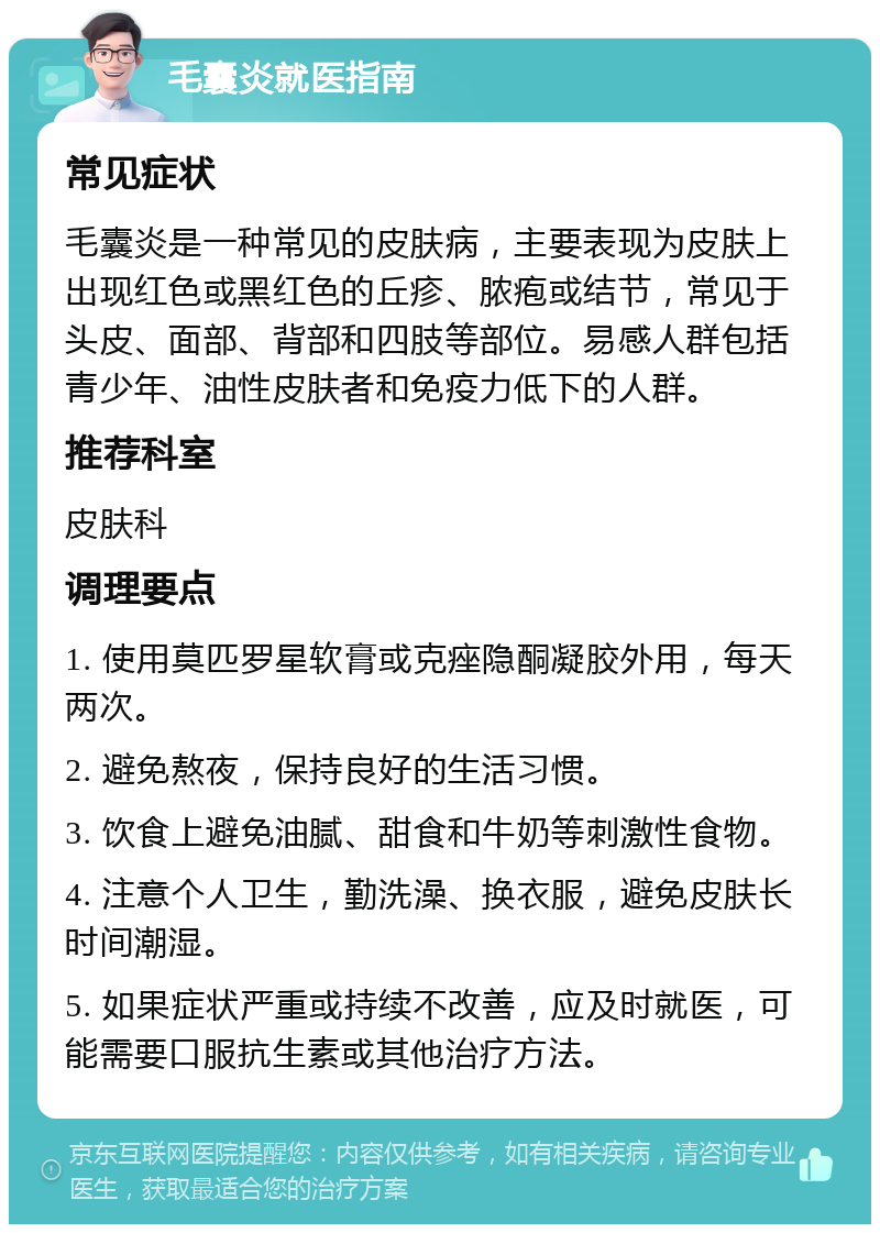 毛囊炎就医指南 常见症状 毛囊炎是一种常见的皮肤病，主要表现为皮肤上出现红色或黑红色的丘疹、脓疱或结节，常见于头皮、面部、背部和四肢等部位。易感人群包括青少年、油性皮肤者和免疫力低下的人群。 推荐科室 皮肤科 调理要点 1. 使用莫匹罗星软膏或克痤隐酮凝胶外用，每天两次。 2. 避免熬夜，保持良好的生活习惯。 3. 饮食上避免油腻、甜食和牛奶等刺激性食物。 4. 注意个人卫生，勤洗澡、换衣服，避免皮肤长时间潮湿。 5. 如果症状严重或持续不改善，应及时就医，可能需要口服抗生素或其他治疗方法。