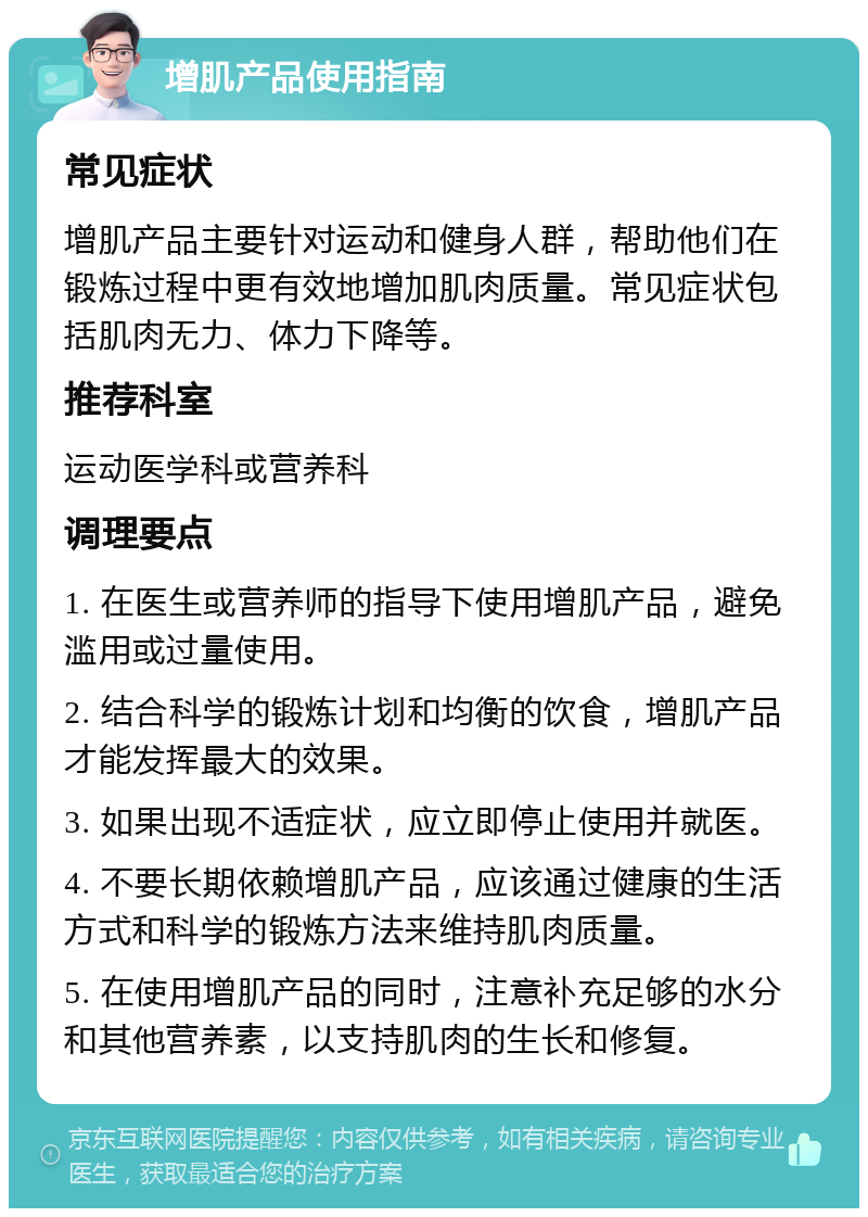 增肌产品使用指南 常见症状 增肌产品主要针对运动和健身人群，帮助他们在锻炼过程中更有效地增加肌肉质量。常见症状包括肌肉无力、体力下降等。 推荐科室 运动医学科或营养科 调理要点 1. 在医生或营养师的指导下使用增肌产品，避免滥用或过量使用。 2. 结合科学的锻炼计划和均衡的饮食，增肌产品才能发挥最大的效果。 3. 如果出现不适症状，应立即停止使用并就医。 4. 不要长期依赖增肌产品，应该通过健康的生活方式和科学的锻炼方法来维持肌肉质量。 5. 在使用增肌产品的同时，注意补充足够的水分和其他营养素，以支持肌肉的生长和修复。