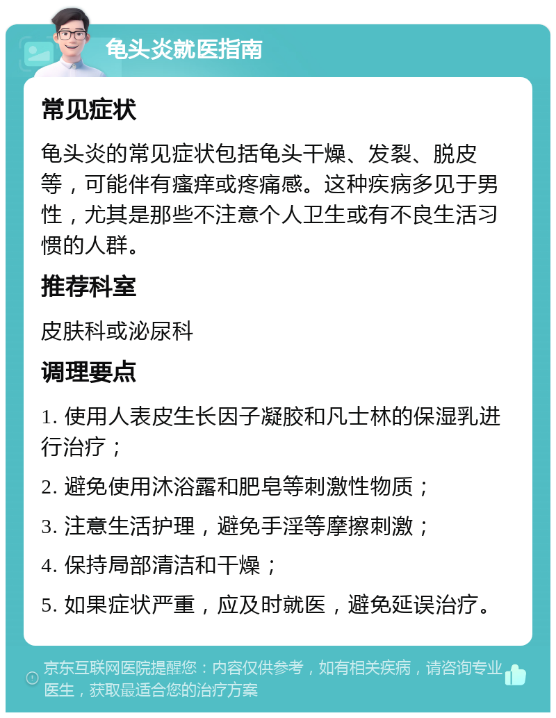 龟头炎就医指南 常见症状 龟头炎的常见症状包括龟头干燥、发裂、脱皮等，可能伴有瘙痒或疼痛感。这种疾病多见于男性，尤其是那些不注意个人卫生或有不良生活习惯的人群。 推荐科室 皮肤科或泌尿科 调理要点 1. 使用人表皮生长因子凝胶和凡士林的保湿乳进行治疗； 2. 避免使用沐浴露和肥皂等刺激性物质； 3. 注意生活护理，避免手淫等摩擦刺激； 4. 保持局部清洁和干燥； 5. 如果症状严重，应及时就医，避免延误治疗。