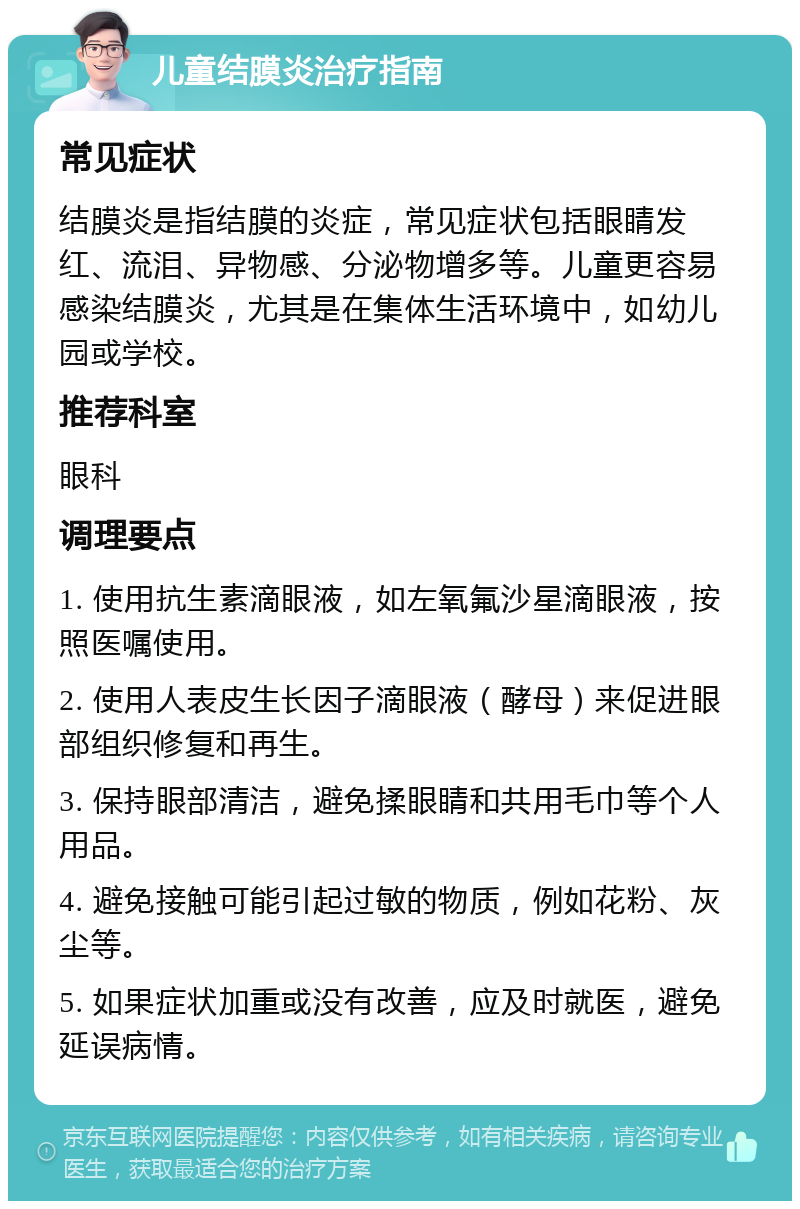 儿童结膜炎治疗指南 常见症状 结膜炎是指结膜的炎症，常见症状包括眼睛发红、流泪、异物感、分泌物增多等。儿童更容易感染结膜炎，尤其是在集体生活环境中，如幼儿园或学校。 推荐科室 眼科 调理要点 1. 使用抗生素滴眼液，如左氧氟沙星滴眼液，按照医嘱使用。 2. 使用人表皮生长因子滴眼液（酵母）来促进眼部组织修复和再生。 3. 保持眼部清洁，避免揉眼睛和共用毛巾等个人用品。 4. 避免接触可能引起过敏的物质，例如花粉、灰尘等。 5. 如果症状加重或没有改善，应及时就医，避免延误病情。