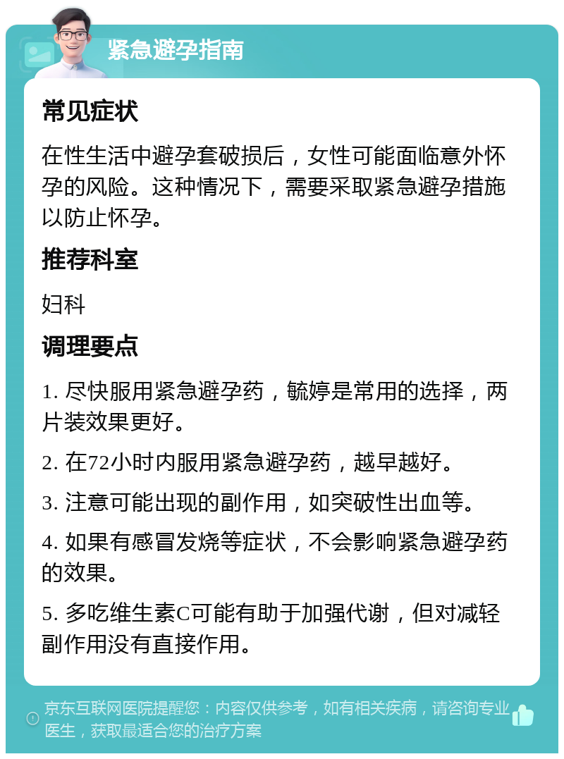 紧急避孕指南 常见症状 在性生活中避孕套破损后，女性可能面临意外怀孕的风险。这种情况下，需要采取紧急避孕措施以防止怀孕。 推荐科室 妇科 调理要点 1. 尽快服用紧急避孕药，毓婷是常用的选择，两片装效果更好。 2. 在72小时内服用紧急避孕药，越早越好。 3. 注意可能出现的副作用，如突破性出血等。 4. 如果有感冒发烧等症状，不会影响紧急避孕药的效果。 5. 多吃维生素C可能有助于加强代谢，但对减轻副作用没有直接作用。