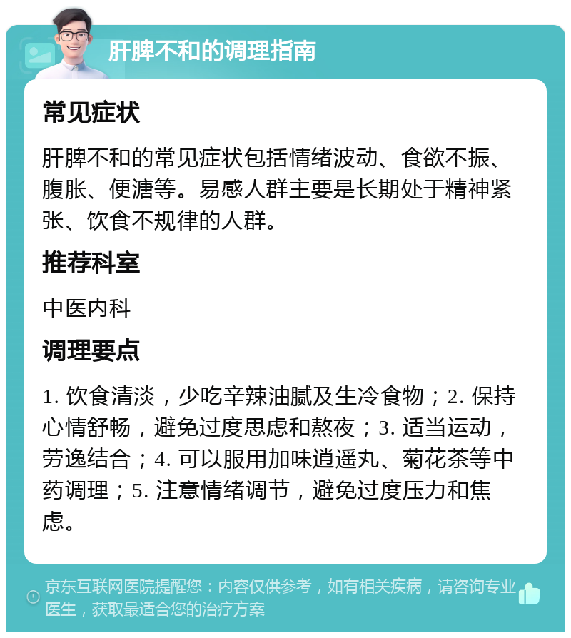 肝脾不和的调理指南 常见症状 肝脾不和的常见症状包括情绪波动、食欲不振、腹胀、便溏等。易感人群主要是长期处于精神紧张、饮食不规律的人群。 推荐科室 中医内科 调理要点 1. 饮食清淡，少吃辛辣油腻及生冷食物；2. 保持心情舒畅，避免过度思虑和熬夜；3. 适当运动，劳逸结合；4. 可以服用加味逍遥丸、菊花茶等中药调理；5. 注意情绪调节，避免过度压力和焦虑。