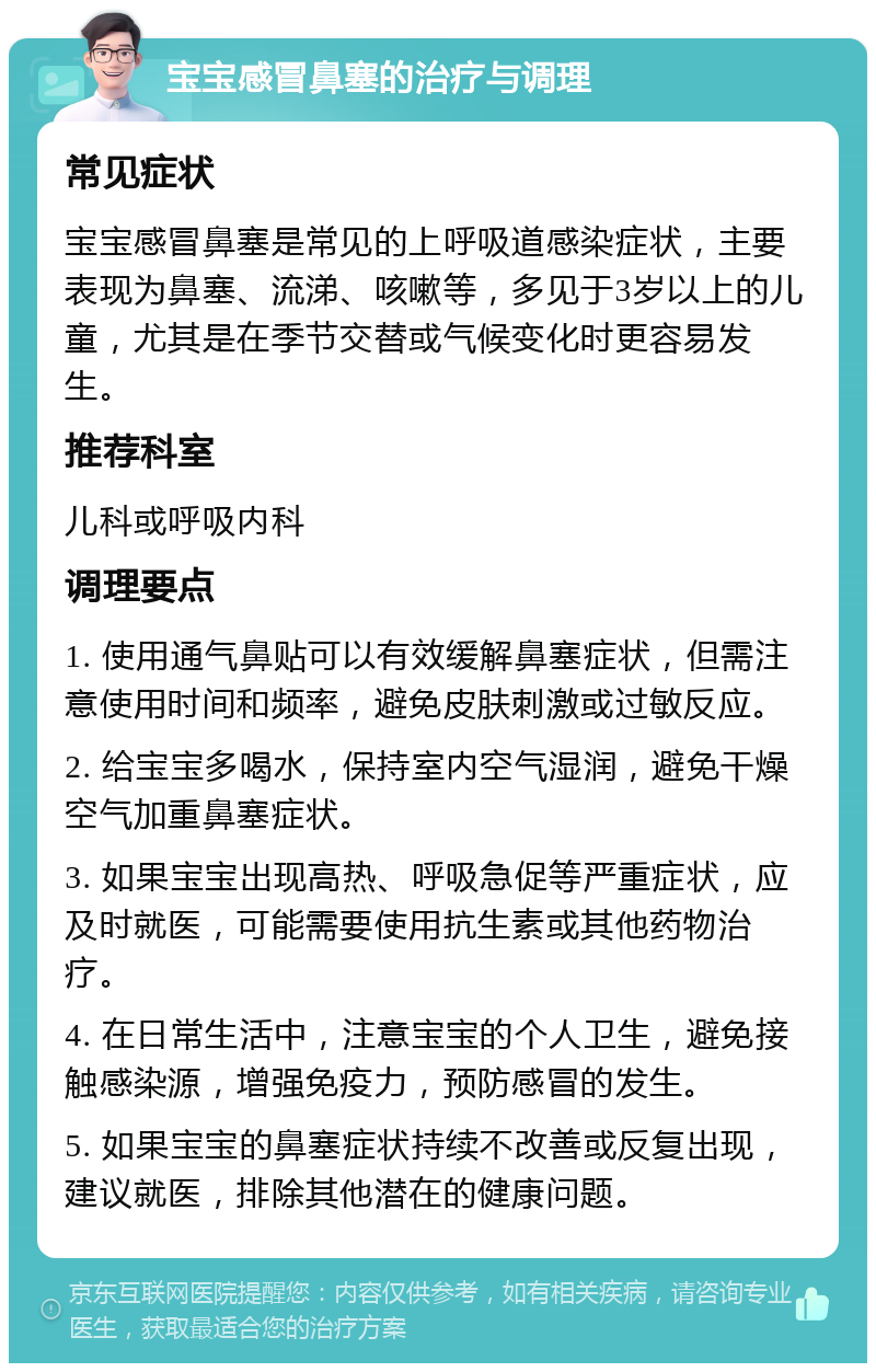 宝宝感冒鼻塞的治疗与调理 常见症状 宝宝感冒鼻塞是常见的上呼吸道感染症状，主要表现为鼻塞、流涕、咳嗽等，多见于3岁以上的儿童，尤其是在季节交替或气候变化时更容易发生。 推荐科室 儿科或呼吸内科 调理要点 1. 使用通气鼻贴可以有效缓解鼻塞症状，但需注意使用时间和频率，避免皮肤刺激或过敏反应。 2. 给宝宝多喝水，保持室内空气湿润，避免干燥空气加重鼻塞症状。 3. 如果宝宝出现高热、呼吸急促等严重症状，应及时就医，可能需要使用抗生素或其他药物治疗。 4. 在日常生活中，注意宝宝的个人卫生，避免接触感染源，增强免疫力，预防感冒的发生。 5. 如果宝宝的鼻塞症状持续不改善或反复出现，建议就医，排除其他潜在的健康问题。