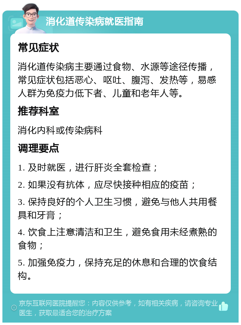 消化道传染病就医指南 常见症状 消化道传染病主要通过食物、水源等途径传播，常见症状包括恶心、呕吐、腹泻、发热等，易感人群为免疫力低下者、儿童和老年人等。 推荐科室 消化内科或传染病科 调理要点 1. 及时就医，进行肝炎全套检查； 2. 如果没有抗体，应尽快接种相应的疫苗； 3. 保持良好的个人卫生习惯，避免与他人共用餐具和牙膏； 4. 饮食上注意清洁和卫生，避免食用未经煮熟的食物； 5. 加强免疫力，保持充足的休息和合理的饮食结构。