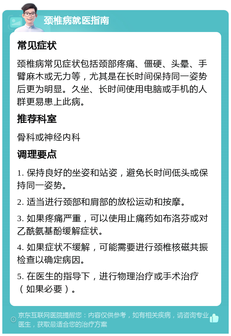 颈椎病就医指南 常见症状 颈椎病常见症状包括颈部疼痛、僵硬、头晕、手臂麻木或无力等，尤其是在长时间保持同一姿势后更为明显。久坐、长时间使用电脑或手机的人群更易患上此病。 推荐科室 骨科或神经内科 调理要点 1. 保持良好的坐姿和站姿，避免长时间低头或保持同一姿势。 2. 适当进行颈部和肩部的放松运动和按摩。 3. 如果疼痛严重，可以使用止痛药如布洛芬或对乙酰氨基酚缓解症状。 4. 如果症状不缓解，可能需要进行颈椎核磁共振检查以确定病因。 5. 在医生的指导下，进行物理治疗或手术治疗（如果必要）。