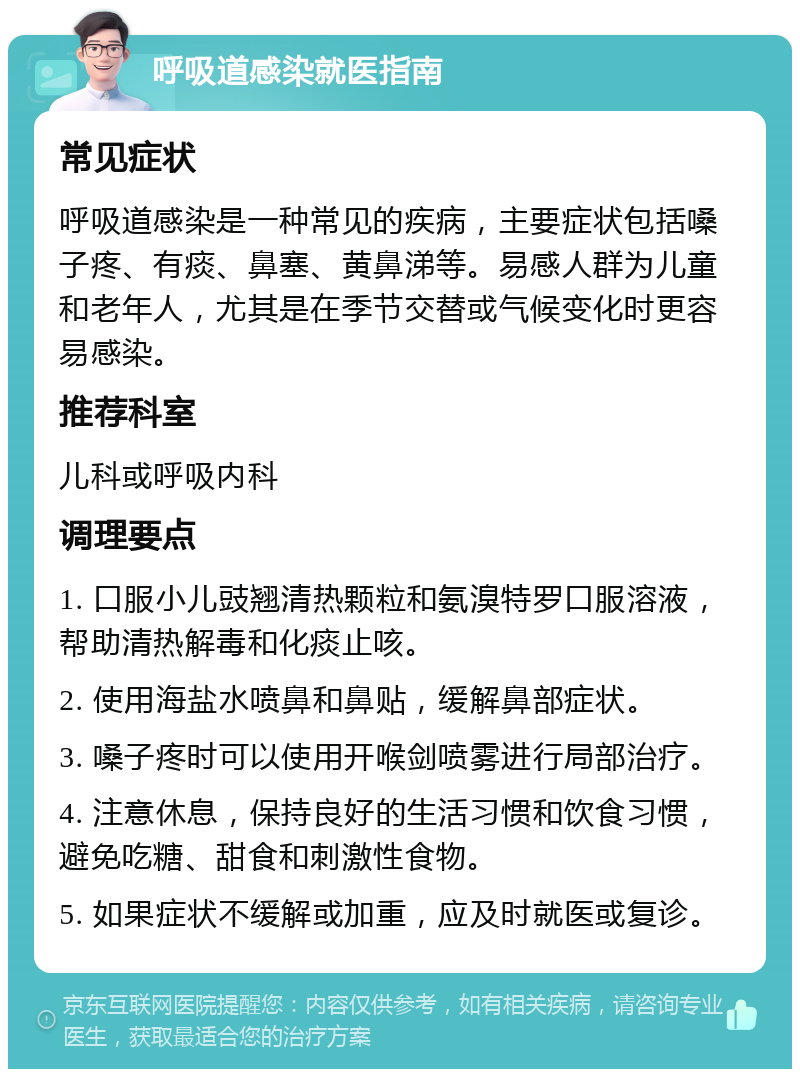 呼吸道感染就医指南 常见症状 呼吸道感染是一种常见的疾病，主要症状包括嗓子疼、有痰、鼻塞、黄鼻涕等。易感人群为儿童和老年人，尤其是在季节交替或气候变化时更容易感染。 推荐科室 儿科或呼吸内科 调理要点 1. 口服小儿豉翘清热颗粒和氨溴特罗口服溶液，帮助清热解毒和化痰止咳。 2. 使用海盐水喷鼻和鼻贴，缓解鼻部症状。 3. 嗓子疼时可以使用开喉剑喷雾进行局部治疗。 4. 注意休息，保持良好的生活习惯和饮食习惯，避免吃糖、甜食和刺激性食物。 5. 如果症状不缓解或加重，应及时就医或复诊。