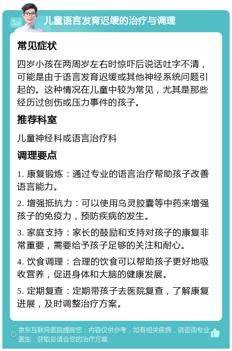 儿童语言发育迟缓的治疗与调理 常见症状 四岁小孩在两周岁左右时惊吓后说话吐字不清，可能是由于语言发育迟缓或其他神经系统问题引起的。这种情况在儿童中较为常见，尤其是那些经历过创伤或压力事件的孩子。 推荐科室 儿童神经科或语言治疗科 调理要点 1. 康复锻炼：通过专业的语言治疗帮助孩子改善语言能力。 2. 增强抵抗力：可以使用乌灵胶囊等中药来增强孩子的免疫力，预防疾病的发生。 3. 家庭支持：家长的鼓励和支持对孩子的康复非常重要，需要给予孩子足够的关注和耐心。 4. 饮食调理：合理的饮食可以帮助孩子更好地吸收营养，促进身体和大脑的健康发展。 5. 定期复查：定期带孩子去医院复查，了解康复进展，及时调整治疗方案。