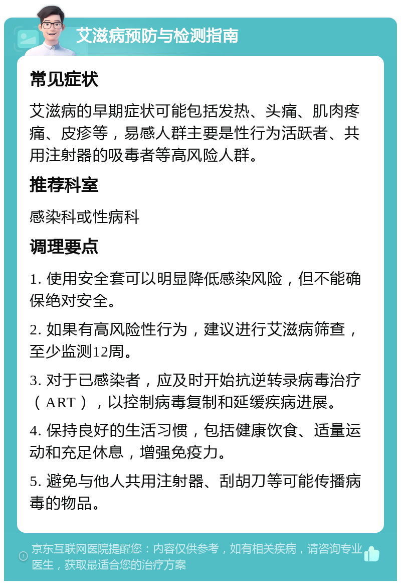 艾滋病预防与检测指南 常见症状 艾滋病的早期症状可能包括发热、头痛、肌肉疼痛、皮疹等，易感人群主要是性行为活跃者、共用注射器的吸毒者等高风险人群。 推荐科室 感染科或性病科 调理要点 1. 使用安全套可以明显降低感染风险，但不能确保绝对安全。 2. 如果有高风险性行为，建议进行艾滋病筛查，至少监测12周。 3. 对于已感染者，应及时开始抗逆转录病毒治疗（ART），以控制病毒复制和延缓疾病进展。 4. 保持良好的生活习惯，包括健康饮食、适量运动和充足休息，增强免疫力。 5. 避免与他人共用注射器、刮胡刀等可能传播病毒的物品。