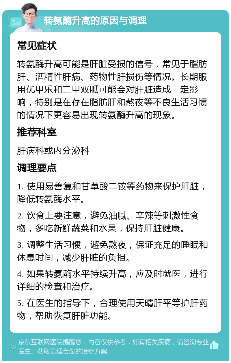 转氨酶升高的原因与调理 常见症状 转氨酶升高可能是肝脏受损的信号，常见于脂肪肝、酒精性肝病、药物性肝损伤等情况。长期服用优甲乐和二甲双胍可能会对肝脏造成一定影响，特别是在存在脂肪肝和熬夜等不良生活习惯的情况下更容易出现转氨酶升高的现象。 推荐科室 肝病科或内分泌科 调理要点 1. 使用易善复和甘草酸二铵等药物来保护肝脏，降低转氨酶水平。 2. 饮食上要注意，避免油腻、辛辣等刺激性食物，多吃新鲜蔬菜和水果，保持肝脏健康。 3. 调整生活习惯，避免熬夜，保证充足的睡眠和休息时间，减少肝脏的负担。 4. 如果转氨酶水平持续升高，应及时就医，进行详细的检查和治疗。 5. 在医生的指导下，合理使用天晴肝平等护肝药物，帮助恢复肝脏功能。