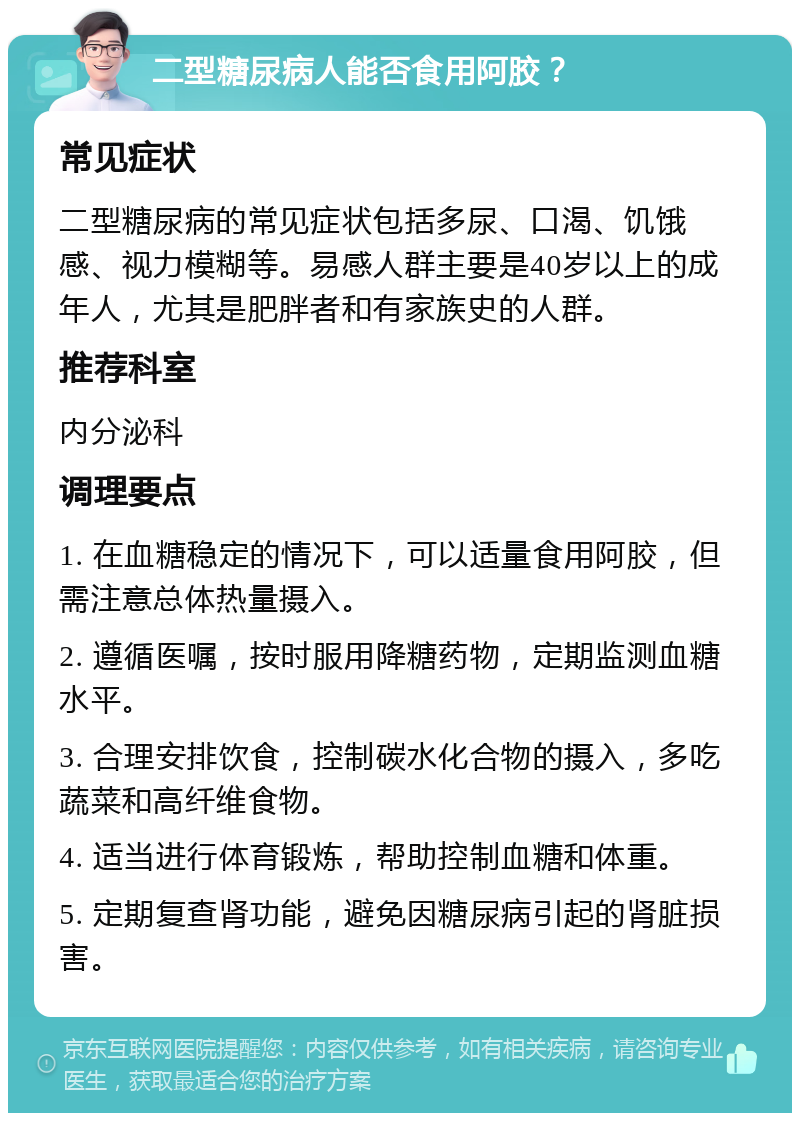 二型糖尿病人能否食用阿胶？ 常见症状 二型糖尿病的常见症状包括多尿、口渴、饥饿感、视力模糊等。易感人群主要是40岁以上的成年人，尤其是肥胖者和有家族史的人群。 推荐科室 内分泌科 调理要点 1. 在血糖稳定的情况下，可以适量食用阿胶，但需注意总体热量摄入。 2. 遵循医嘱，按时服用降糖药物，定期监测血糖水平。 3. 合理安排饮食，控制碳水化合物的摄入，多吃蔬菜和高纤维食物。 4. 适当进行体育锻炼，帮助控制血糖和体重。 5. 定期复查肾功能，避免因糖尿病引起的肾脏损害。