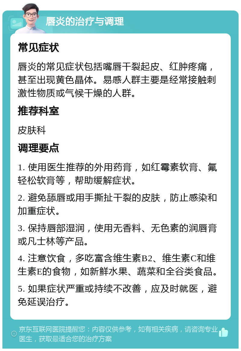 唇炎的治疗与调理 常见症状 唇炎的常见症状包括嘴唇干裂起皮、红肿疼痛，甚至出现黄色晶体。易感人群主要是经常接触刺激性物质或气候干燥的人群。 推荐科室 皮肤科 调理要点 1. 使用医生推荐的外用药膏，如红霉素软膏、氟轻松软膏等，帮助缓解症状。 2. 避免舔唇或用手撕扯干裂的皮肤，防止感染和加重症状。 3. 保持唇部湿润，使用无香料、无色素的润唇膏或凡士林等产品。 4. 注意饮食，多吃富含维生素B2、维生素C和维生素E的食物，如新鲜水果、蔬菜和全谷类食品。 5. 如果症状严重或持续不改善，应及时就医，避免延误治疗。