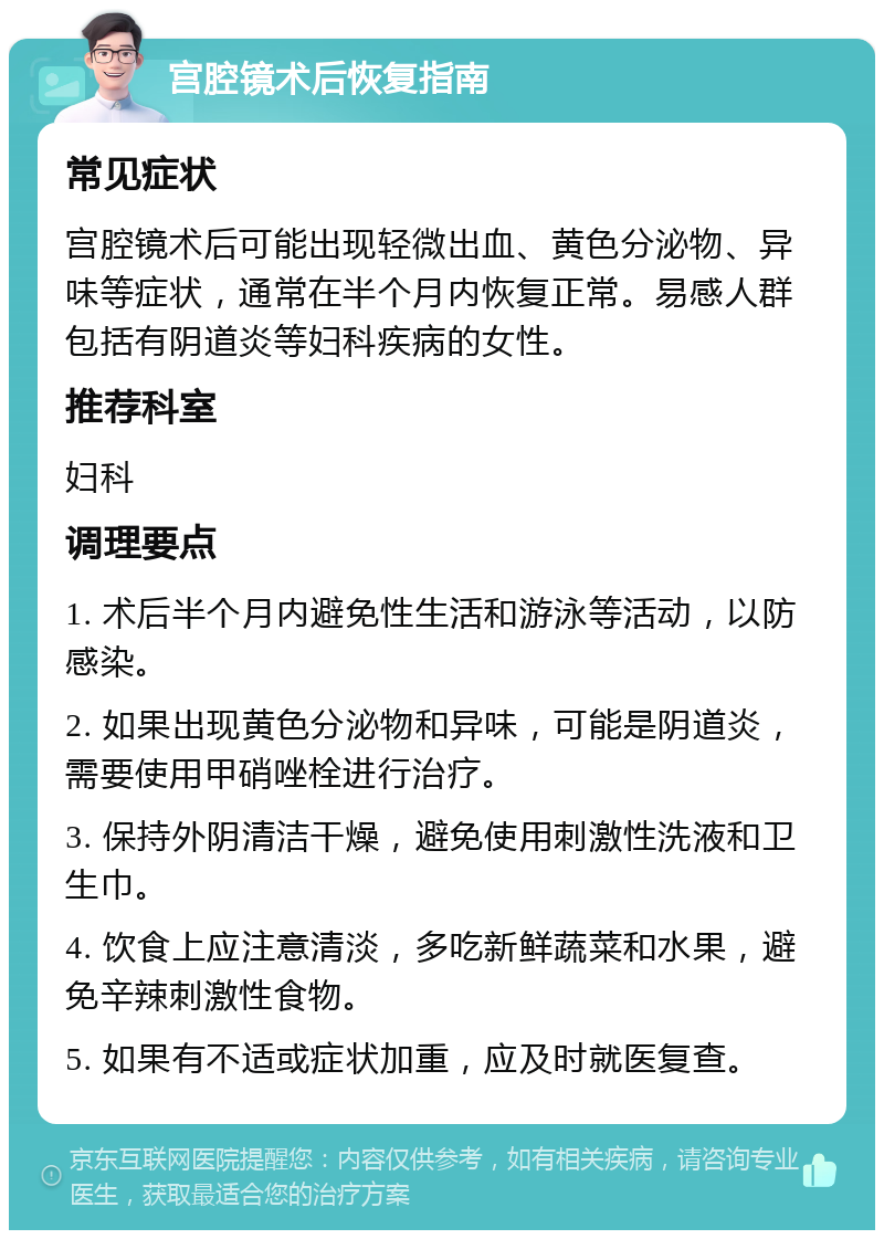 宫腔镜术后恢复指南 常见症状 宫腔镜术后可能出现轻微出血、黄色分泌物、异味等症状，通常在半个月内恢复正常。易感人群包括有阴道炎等妇科疾病的女性。 推荐科室 妇科 调理要点 1. 术后半个月内避免性生活和游泳等活动，以防感染。 2. 如果出现黄色分泌物和异味，可能是阴道炎，需要使用甲硝唑栓进行治疗。 3. 保持外阴清洁干燥，避免使用刺激性洗液和卫生巾。 4. 饮食上应注意清淡，多吃新鲜蔬菜和水果，避免辛辣刺激性食物。 5. 如果有不适或症状加重，应及时就医复查。