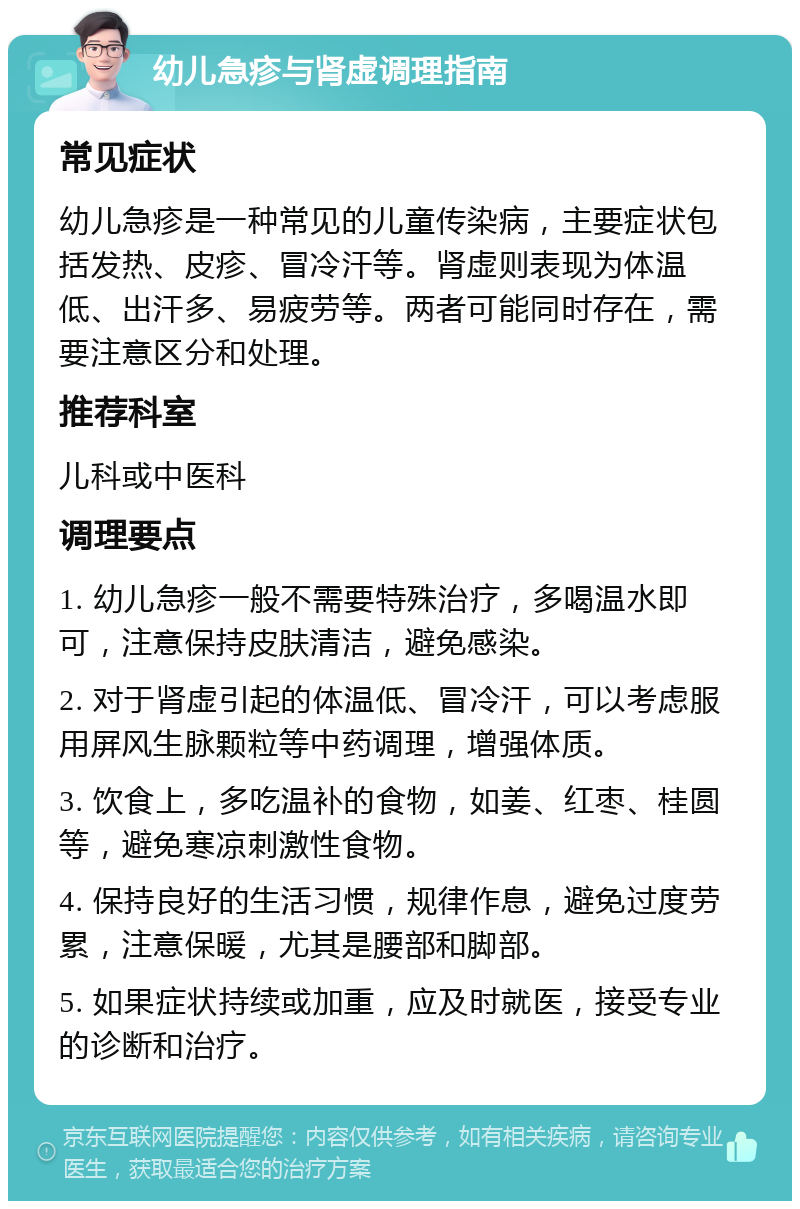 幼儿急疹与肾虚调理指南 常见症状 幼儿急疹是一种常见的儿童传染病，主要症状包括发热、皮疹、冒冷汗等。肾虚则表现为体温低、出汗多、易疲劳等。两者可能同时存在，需要注意区分和处理。 推荐科室 儿科或中医科 调理要点 1. 幼儿急疹一般不需要特殊治疗，多喝温水即可，注意保持皮肤清洁，避免感染。 2. 对于肾虚引起的体温低、冒冷汗，可以考虑服用屏风生脉颗粒等中药调理，增强体质。 3. 饮食上，多吃温补的食物，如姜、红枣、桂圆等，避免寒凉刺激性食物。 4. 保持良好的生活习惯，规律作息，避免过度劳累，注意保暖，尤其是腰部和脚部。 5. 如果症状持续或加重，应及时就医，接受专业的诊断和治疗。