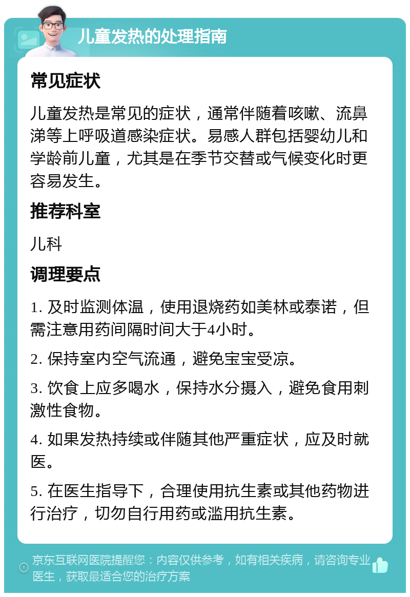 儿童发热的处理指南 常见症状 儿童发热是常见的症状，通常伴随着咳嗽、流鼻涕等上呼吸道感染症状。易感人群包括婴幼儿和学龄前儿童，尤其是在季节交替或气候变化时更容易发生。 推荐科室 儿科 调理要点 1. 及时监测体温，使用退烧药如美林或泰诺，但需注意用药间隔时间大于4小时。 2. 保持室内空气流通，避免宝宝受凉。 3. 饮食上应多喝水，保持水分摄入，避免食用刺激性食物。 4. 如果发热持续或伴随其他严重症状，应及时就医。 5. 在医生指导下，合理使用抗生素或其他药物进行治疗，切勿自行用药或滥用抗生素。