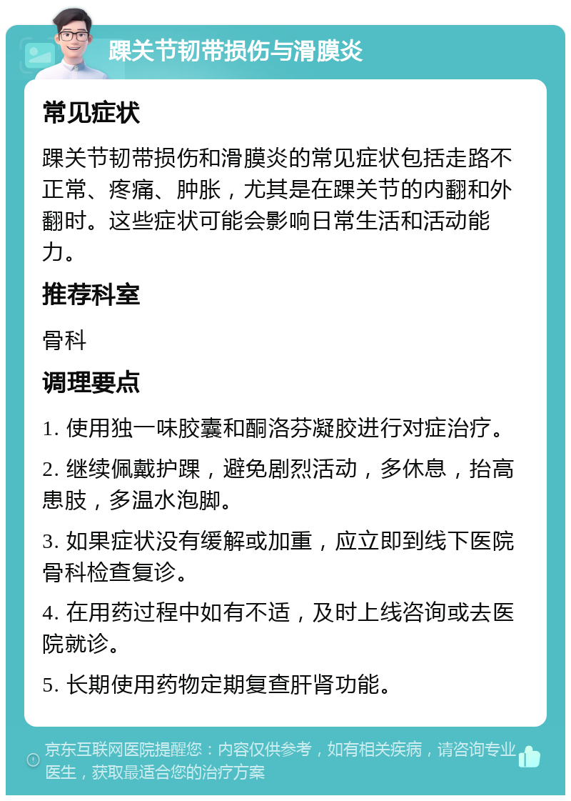 踝关节韧带损伤与滑膜炎 常见症状 踝关节韧带损伤和滑膜炎的常见症状包括走路不正常、疼痛、肿胀，尤其是在踝关节的内翻和外翻时。这些症状可能会影响日常生活和活动能力。 推荐科室 骨科 调理要点 1. 使用独一味胶囊和酮洛芬凝胶进行对症治疗。 2. 继续佩戴护踝，避免剧烈活动，多休息，抬高患肢，多温水泡脚。 3. 如果症状没有缓解或加重，应立即到线下医院骨科检查复诊。 4. 在用药过程中如有不适，及时上线咨询或去医院就诊。 5. 长期使用药物定期复查肝肾功能。