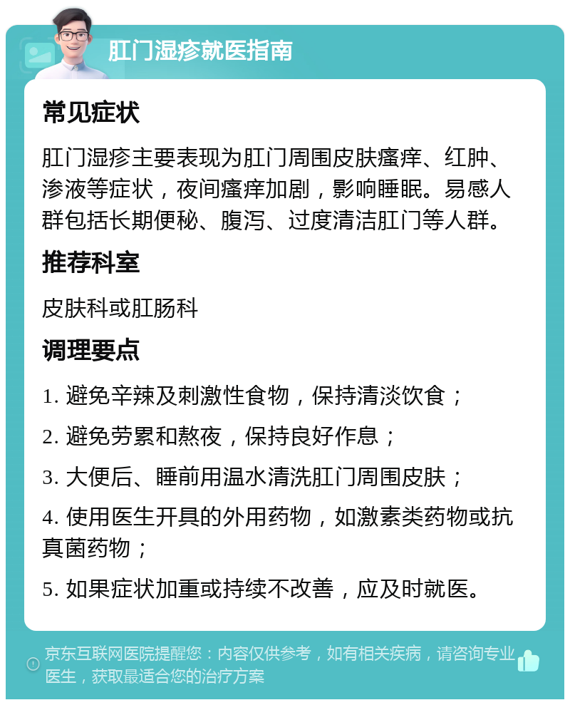 肛门湿疹就医指南 常见症状 肛门湿疹主要表现为肛门周围皮肤瘙痒、红肿、渗液等症状，夜间瘙痒加剧，影响睡眠。易感人群包括长期便秘、腹泻、过度清洁肛门等人群。 推荐科室 皮肤科或肛肠科 调理要点 1. 避免辛辣及刺激性食物，保持清淡饮食； 2. 避免劳累和熬夜，保持良好作息； 3. 大便后、睡前用温水清洗肛门周围皮肤； 4. 使用医生开具的外用药物，如激素类药物或抗真菌药物； 5. 如果症状加重或持续不改善，应及时就医。