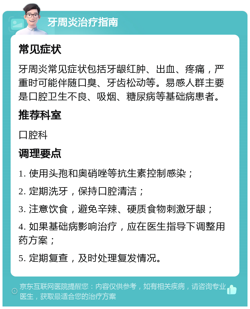 牙周炎治疗指南 常见症状 牙周炎常见症状包括牙龈红肿、出血、疼痛，严重时可能伴随口臭、牙齿松动等。易感人群主要是口腔卫生不良、吸烟、糖尿病等基础病患者。 推荐科室 口腔科 调理要点 1. 使用头孢和奥硝唑等抗生素控制感染； 2. 定期洗牙，保持口腔清洁； 3. 注意饮食，避免辛辣、硬质食物刺激牙龈； 4. 如果基础病影响治疗，应在医生指导下调整用药方案； 5. 定期复查，及时处理复发情况。