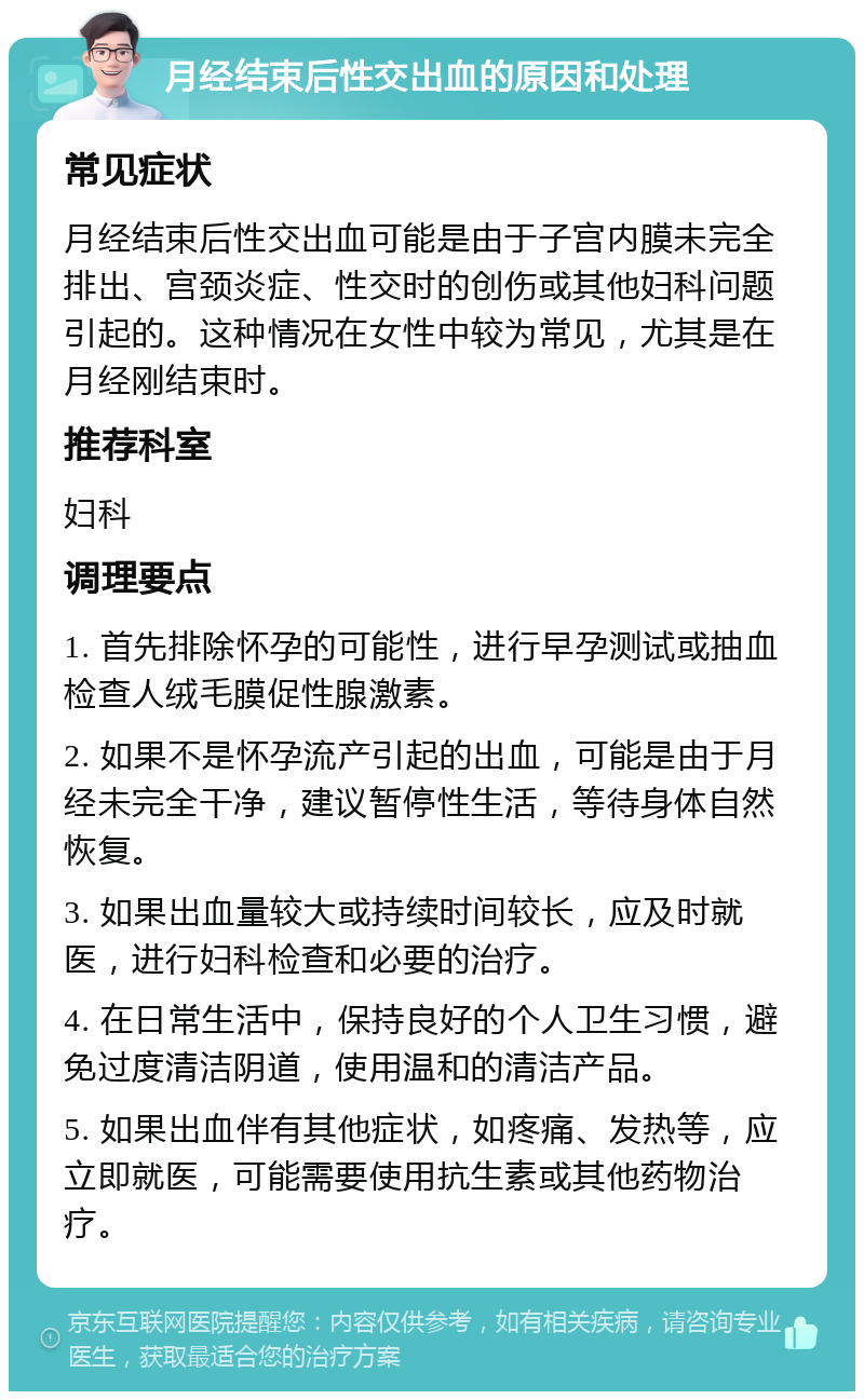 月经结束后性交出血的原因和处理 常见症状 月经结束后性交出血可能是由于子宫内膜未完全排出、宫颈炎症、性交时的创伤或其他妇科问题引起的。这种情况在女性中较为常见，尤其是在月经刚结束时。 推荐科室 妇科 调理要点 1. 首先排除怀孕的可能性，进行早孕测试或抽血检查人绒毛膜促性腺激素。 2. 如果不是怀孕流产引起的出血，可能是由于月经未完全干净，建议暂停性生活，等待身体自然恢复。 3. 如果出血量较大或持续时间较长，应及时就医，进行妇科检查和必要的治疗。 4. 在日常生活中，保持良好的个人卫生习惯，避免过度清洁阴道，使用温和的清洁产品。 5. 如果出血伴有其他症状，如疼痛、发热等，应立即就医，可能需要使用抗生素或其他药物治疗。