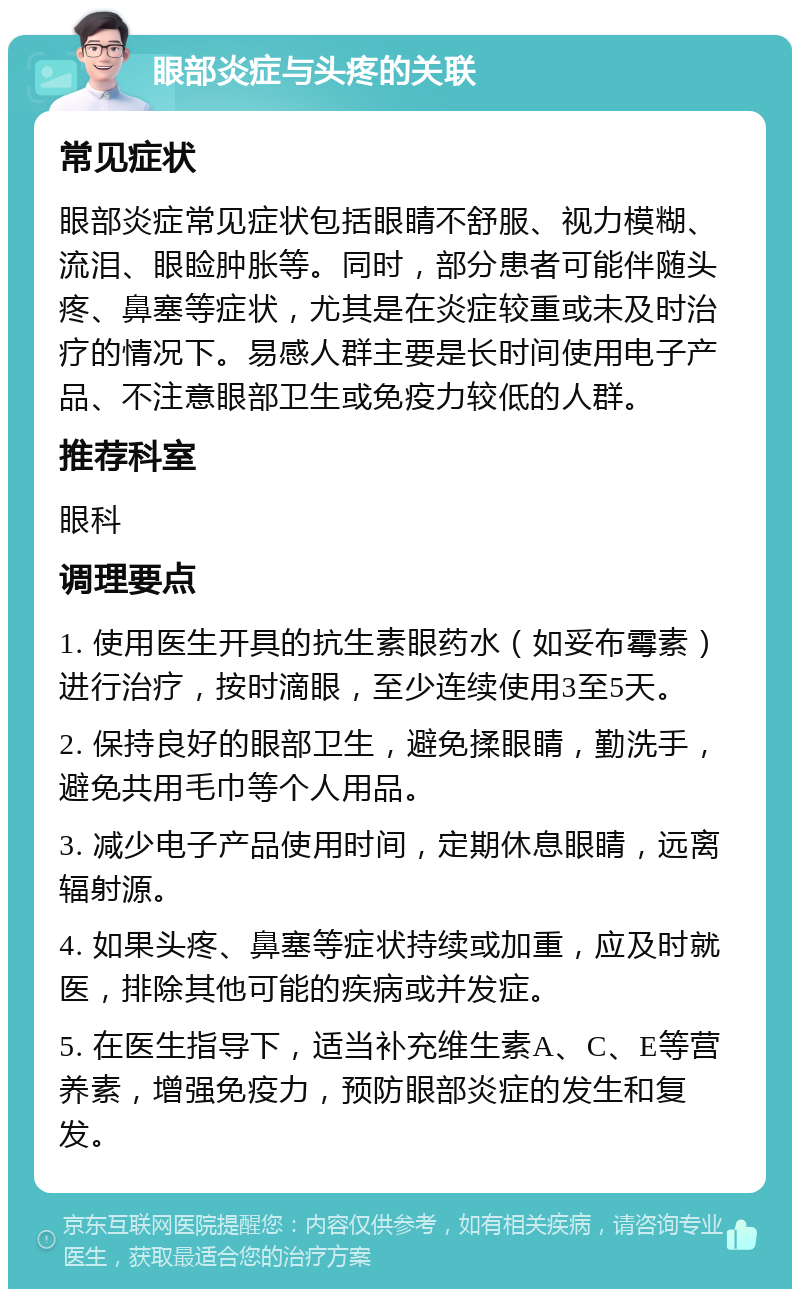 眼部炎症与头疼的关联 常见症状 眼部炎症常见症状包括眼睛不舒服、视力模糊、流泪、眼睑肿胀等。同时，部分患者可能伴随头疼、鼻塞等症状，尤其是在炎症较重或未及时治疗的情况下。易感人群主要是长时间使用电子产品、不注意眼部卫生或免疫力较低的人群。 推荐科室 眼科 调理要点 1. 使用医生开具的抗生素眼药水（如妥布霉素）进行治疗，按时滴眼，至少连续使用3至5天。 2. 保持良好的眼部卫生，避免揉眼睛，勤洗手，避免共用毛巾等个人用品。 3. 减少电子产品使用时间，定期休息眼睛，远离辐射源。 4. 如果头疼、鼻塞等症状持续或加重，应及时就医，排除其他可能的疾病或并发症。 5. 在医生指导下，适当补充维生素A、C、E等营养素，增强免疫力，预防眼部炎症的发生和复发。