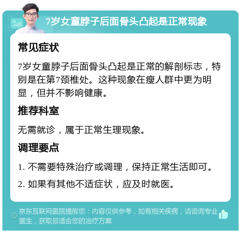 7岁女童脖子后面骨头凸起是正常现象 常见症状 7岁女童脖子后面骨头凸起是正常的解剖标志，特别是在第7颈椎处。这种现象在瘦人群中更为明显，但并不影响健康。 推荐科室 无需就诊，属于正常生理现象。 调理要点 1. 不需要特殊治疗或调理，保持正常生活即可。 2. 如果有其他不适症状，应及时就医。