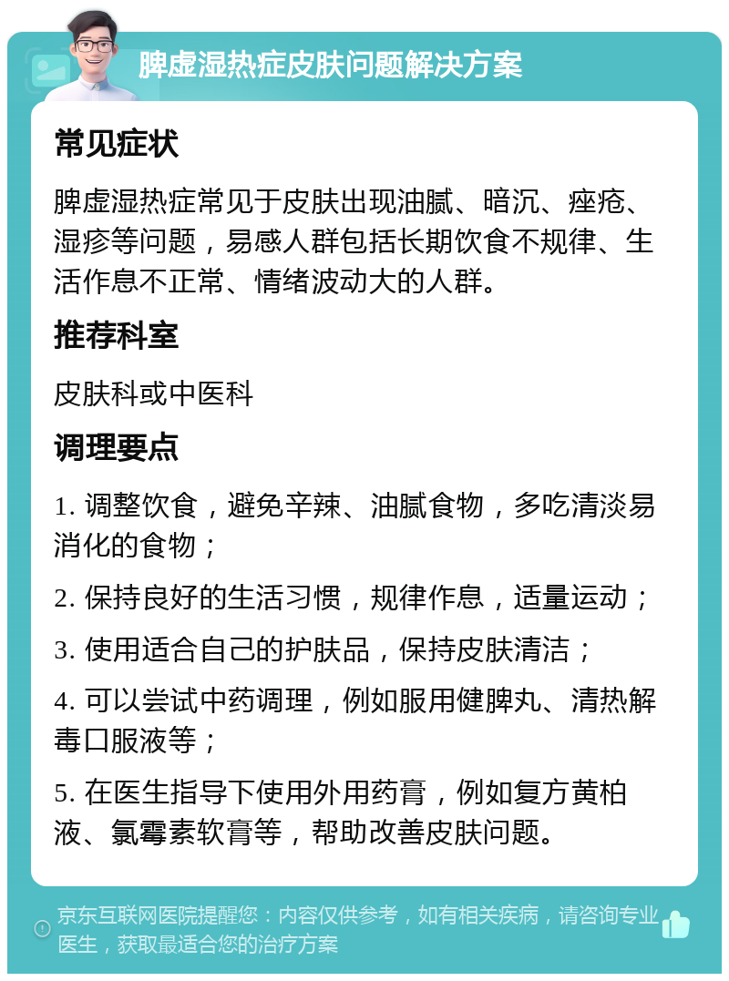 脾虚湿热症皮肤问题解决方案 常见症状 脾虚湿热症常见于皮肤出现油腻、暗沉、痤疮、湿疹等问题，易感人群包括长期饮食不规律、生活作息不正常、情绪波动大的人群。 推荐科室 皮肤科或中医科 调理要点 1. 调整饮食，避免辛辣、油腻食物，多吃清淡易消化的食物； 2. 保持良好的生活习惯，规律作息，适量运动； 3. 使用适合自己的护肤品，保持皮肤清洁； 4. 可以尝试中药调理，例如服用健脾丸、清热解毒口服液等； 5. 在医生指导下使用外用药膏，例如复方黄柏液、氯霉素软膏等，帮助改善皮肤问题。