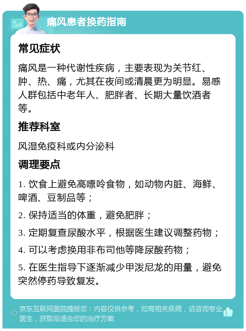 痛风患者换药指南 常见症状 痛风是一种代谢性疾病，主要表现为关节红、肿、热、痛，尤其在夜间或清晨更为明显。易感人群包括中老年人、肥胖者、长期大量饮酒者等。 推荐科室 风湿免疫科或内分泌科 调理要点 1. 饮食上避免高嘌呤食物，如动物内脏、海鲜、啤酒、豆制品等； 2. 保持适当的体重，避免肥胖； 3. 定期复查尿酸水平，根据医生建议调整药物； 4. 可以考虑换用非布司他等降尿酸药物； 5. 在医生指导下逐渐减少甲泼尼龙的用量，避免突然停药导致复发。