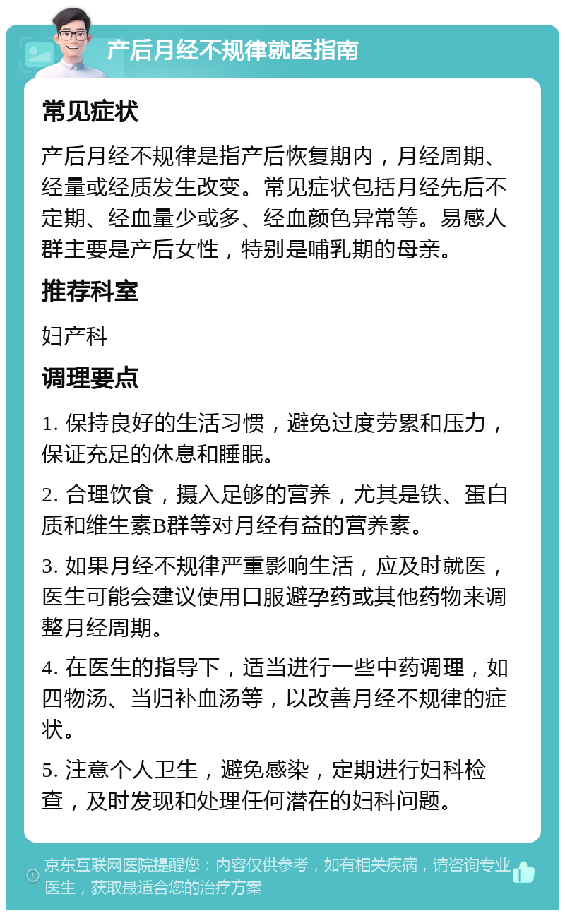 产后月经不规律就医指南 常见症状 产后月经不规律是指产后恢复期内，月经周期、经量或经质发生改变。常见症状包括月经先后不定期、经血量少或多、经血颜色异常等。易感人群主要是产后女性，特别是哺乳期的母亲。 推荐科室 妇产科 调理要点 1. 保持良好的生活习惯，避免过度劳累和压力，保证充足的休息和睡眠。 2. 合理饮食，摄入足够的营养，尤其是铁、蛋白质和维生素B群等对月经有益的营养素。 3. 如果月经不规律严重影响生活，应及时就医，医生可能会建议使用口服避孕药或其他药物来调整月经周期。 4. 在医生的指导下，适当进行一些中药调理，如四物汤、当归补血汤等，以改善月经不规律的症状。 5. 注意个人卫生，避免感染，定期进行妇科检查，及时发现和处理任何潜在的妇科问题。