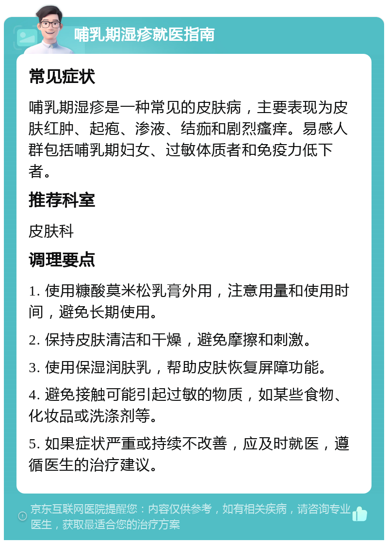 哺乳期湿疹就医指南 常见症状 哺乳期湿疹是一种常见的皮肤病，主要表现为皮肤红肿、起疱、渗液、结痂和剧烈瘙痒。易感人群包括哺乳期妇女、过敏体质者和免疫力低下者。 推荐科室 皮肤科 调理要点 1. 使用糠酸莫米松乳膏外用，注意用量和使用时间，避免长期使用。 2. 保持皮肤清洁和干燥，避免摩擦和刺激。 3. 使用保湿润肤乳，帮助皮肤恢复屏障功能。 4. 避免接触可能引起过敏的物质，如某些食物、化妆品或洗涤剂等。 5. 如果症状严重或持续不改善，应及时就医，遵循医生的治疗建议。