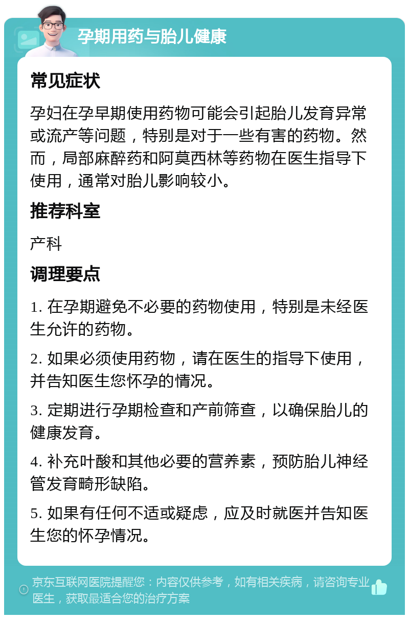 孕期用药与胎儿健康 常见症状 孕妇在孕早期使用药物可能会引起胎儿发育异常或流产等问题，特别是对于一些有害的药物。然而，局部麻醉药和阿莫西林等药物在医生指导下使用，通常对胎儿影响较小。 推荐科室 产科 调理要点 1. 在孕期避免不必要的药物使用，特别是未经医生允许的药物。 2. 如果必须使用药物，请在医生的指导下使用，并告知医生您怀孕的情况。 3. 定期进行孕期检查和产前筛查，以确保胎儿的健康发育。 4. 补充叶酸和其他必要的营养素，预防胎儿神经管发育畸形缺陷。 5. 如果有任何不适或疑虑，应及时就医并告知医生您的怀孕情况。