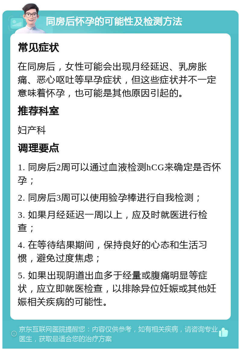 同房后怀孕的可能性及检测方法 常见症状 在同房后，女性可能会出现月经延迟、乳房胀痛、恶心呕吐等早孕症状，但这些症状并不一定意味着怀孕，也可能是其他原因引起的。 推荐科室 妇产科 调理要点 1. 同房后2周可以通过血液检测hCG来确定是否怀孕； 2. 同房后3周可以使用验孕棒进行自我检测； 3. 如果月经延迟一周以上，应及时就医进行检查； 4. 在等待结果期间，保持良好的心态和生活习惯，避免过度焦虑； 5. 如果出现阴道出血多于经量或腹痛明显等症状，应立即就医检查，以排除异位妊娠或其他妊娠相关疾病的可能性。