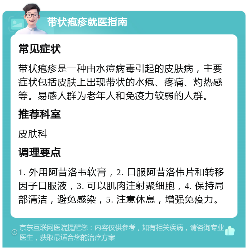 带状疱疹就医指南 常见症状 带状疱疹是一种由水痘病毒引起的皮肤病，主要症状包括皮肤上出现带状的水疱、疼痛、灼热感等。易感人群为老年人和免疫力较弱的人群。 推荐科室 皮肤科 调理要点 1. 外用阿昔洛韦软膏，2. 口服阿昔洛伟片和转移因子口服液，3. 可以肌肉注射聚细胞，4. 保持局部清洁，避免感染，5. 注意休息，增强免疫力。