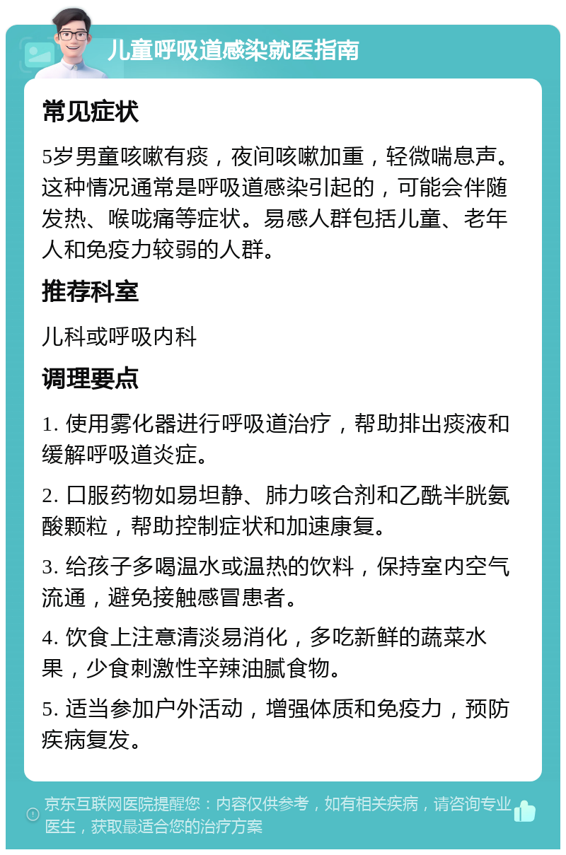 儿童呼吸道感染就医指南 常见症状 5岁男童咳嗽有痰，夜间咳嗽加重，轻微喘息声。这种情况通常是呼吸道感染引起的，可能会伴随发热、喉咙痛等症状。易感人群包括儿童、老年人和免疫力较弱的人群。 推荐科室 儿科或呼吸内科 调理要点 1. 使用雾化器进行呼吸道治疗，帮助排出痰液和缓解呼吸道炎症。 2. 口服药物如易坦静、肺力咳合剂和乙酰半胱氨酸颗粒，帮助控制症状和加速康复。 3. 给孩子多喝温水或温热的饮料，保持室内空气流通，避免接触感冒患者。 4. 饮食上注意清淡易消化，多吃新鲜的蔬菜水果，少食刺激性辛辣油腻食物。 5. 适当参加户外活动，增强体质和免疫力，预防疾病复发。