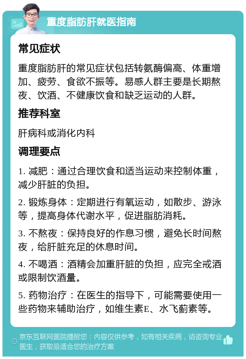 重度脂肪肝就医指南 常见症状 重度脂肪肝的常见症状包括转氨酶偏高、体重增加、疲劳、食欲不振等。易感人群主要是长期熬夜、饮酒、不健康饮食和缺乏运动的人群。 推荐科室 肝病科或消化内科 调理要点 1. 减肥：通过合理饮食和适当运动来控制体重，减少肝脏的负担。 2. 锻炼身体：定期进行有氧运动，如散步、游泳等，提高身体代谢水平，促进脂肪消耗。 3. 不熬夜：保持良好的作息习惯，避免长时间熬夜，给肝脏充足的休息时间。 4. 不喝酒：酒精会加重肝脏的负担，应完全戒酒或限制饮酒量。 5. 药物治疗：在医生的指导下，可能需要使用一些药物来辅助治疗，如维生素E、水飞蓟素等。