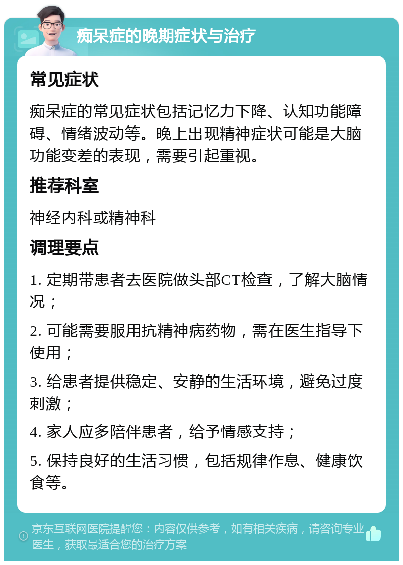 痴呆症的晚期症状与治疗 常见症状 痴呆症的常见症状包括记忆力下降、认知功能障碍、情绪波动等。晚上出现精神症状可能是大脑功能变差的表现，需要引起重视。 推荐科室 神经内科或精神科 调理要点 1. 定期带患者去医院做头部CT检查，了解大脑情况； 2. 可能需要服用抗精神病药物，需在医生指导下使用； 3. 给患者提供稳定、安静的生活环境，避免过度刺激； 4. 家人应多陪伴患者，给予情感支持； 5. 保持良好的生活习惯，包括规律作息、健康饮食等。