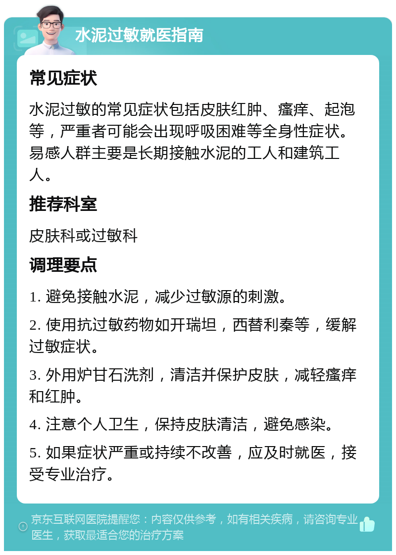 水泥过敏就医指南 常见症状 水泥过敏的常见症状包括皮肤红肿、瘙痒、起泡等，严重者可能会出现呼吸困难等全身性症状。易感人群主要是长期接触水泥的工人和建筑工人。 推荐科室 皮肤科或过敏科 调理要点 1. 避免接触水泥，减少过敏源的刺激。 2. 使用抗过敏药物如开瑞坦，西替利秦等，缓解过敏症状。 3. 外用炉甘石洗剂，清洁并保护皮肤，减轻瘙痒和红肿。 4. 注意个人卫生，保持皮肤清洁，避免感染。 5. 如果症状严重或持续不改善，应及时就医，接受专业治疗。