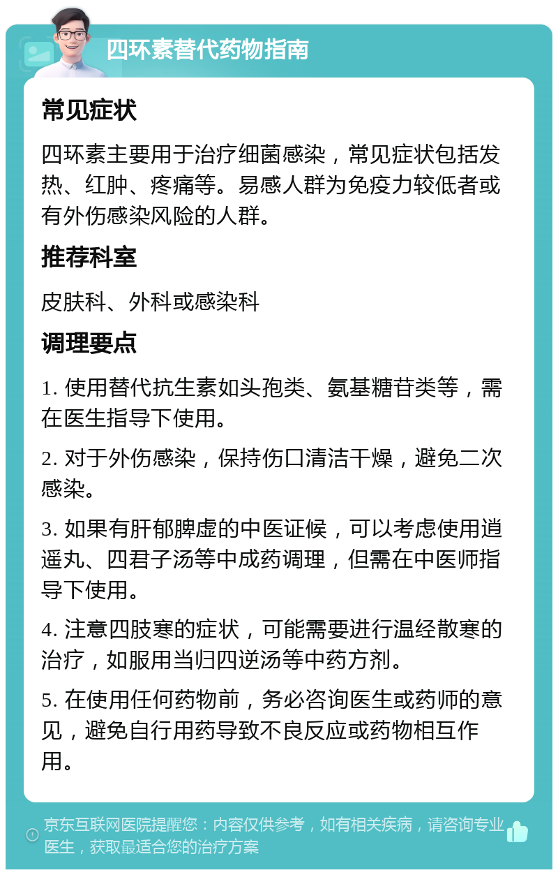 四环素替代药物指南 常见症状 四环素主要用于治疗细菌感染，常见症状包括发热、红肿、疼痛等。易感人群为免疫力较低者或有外伤感染风险的人群。 推荐科室 皮肤科、外科或感染科 调理要点 1. 使用替代抗生素如头孢类、氨基糖苷类等，需在医生指导下使用。 2. 对于外伤感染，保持伤口清洁干燥，避免二次感染。 3. 如果有肝郁脾虚的中医证候，可以考虑使用逍遥丸、四君子汤等中成药调理，但需在中医师指导下使用。 4. 注意四肢寒的症状，可能需要进行温经散寒的治疗，如服用当归四逆汤等中药方剂。 5. 在使用任何药物前，务必咨询医生或药师的意见，避免自行用药导致不良反应或药物相互作用。