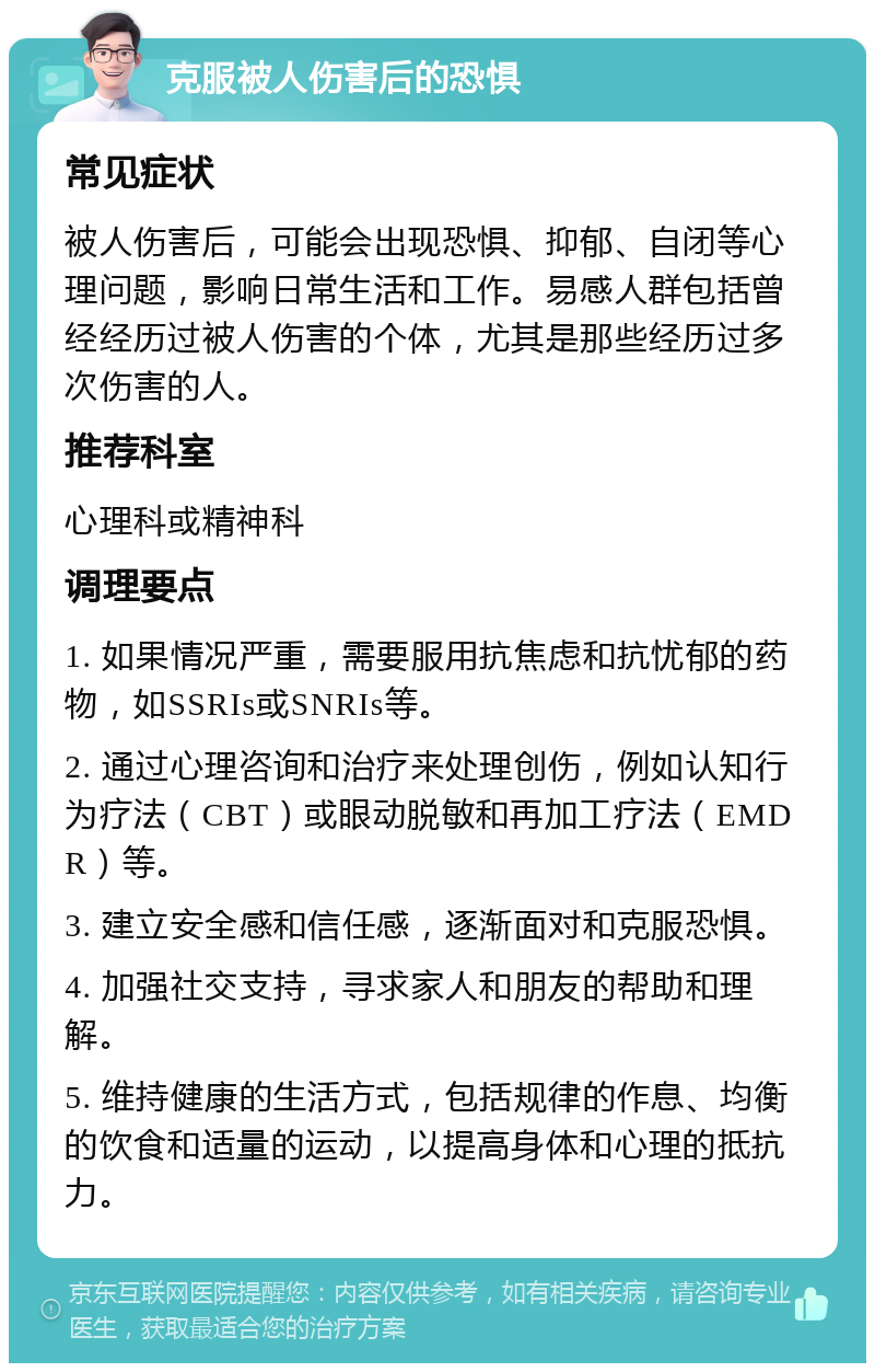 克服被人伤害后的恐惧 常见症状 被人伤害后，可能会出现恐惧、抑郁、自闭等心理问题，影响日常生活和工作。易感人群包括曾经经历过被人伤害的个体，尤其是那些经历过多次伤害的人。 推荐科室 心理科或精神科 调理要点 1. 如果情况严重，需要服用抗焦虑和抗忧郁的药物，如SSRIs或SNRIs等。 2. 通过心理咨询和治疗来处理创伤，例如认知行为疗法（CBT）或眼动脱敏和再加工疗法（EMDR）等。 3. 建立安全感和信任感，逐渐面对和克服恐惧。 4. 加强社交支持，寻求家人和朋友的帮助和理解。 5. 维持健康的生活方式，包括规律的作息、均衡的饮食和适量的运动，以提高身体和心理的抵抗力。