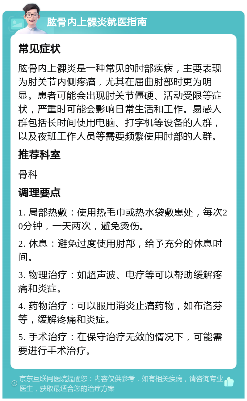 肱骨内上髁炎就医指南 常见症状 肱骨内上髁炎是一种常见的肘部疾病，主要表现为肘关节内侧疼痛，尤其在屈曲肘部时更为明显。患者可能会出现肘关节僵硬、活动受限等症状，严重时可能会影响日常生活和工作。易感人群包括长时间使用电脑、打字机等设备的人群，以及夜班工作人员等需要频繁使用肘部的人群。 推荐科室 骨科 调理要点 1. 局部热敷：使用热毛巾或热水袋敷患处，每次20分钟，一天两次，避免烫伤。 2. 休息：避免过度使用肘部，给予充分的休息时间。 3. 物理治疗：如超声波、电疗等可以帮助缓解疼痛和炎症。 4. 药物治疗：可以服用消炎止痛药物，如布洛芬等，缓解疼痛和炎症。 5. 手术治疗：在保守治疗无效的情况下，可能需要进行手术治疗。