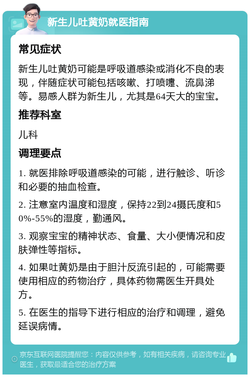 新生儿吐黄奶就医指南 常见症状 新生儿吐黄奶可能是呼吸道感染或消化不良的表现，伴随症状可能包括咳嗽、打喷嚏、流鼻涕等。易感人群为新生儿，尤其是64天大的宝宝。 推荐科室 儿科 调理要点 1. 就医排除呼吸道感染的可能，进行触诊、听诊和必要的抽血检查。 2. 注意室内温度和湿度，保持22到24摄氏度和50%-55%的湿度，勤通风。 3. 观察宝宝的精神状态、食量、大小便情况和皮肤弹性等指标。 4. 如果吐黄奶是由于胆汁反流引起的，可能需要使用相应的药物治疗，具体药物需医生开具处方。 5. 在医生的指导下进行相应的治疗和调理，避免延误病情。