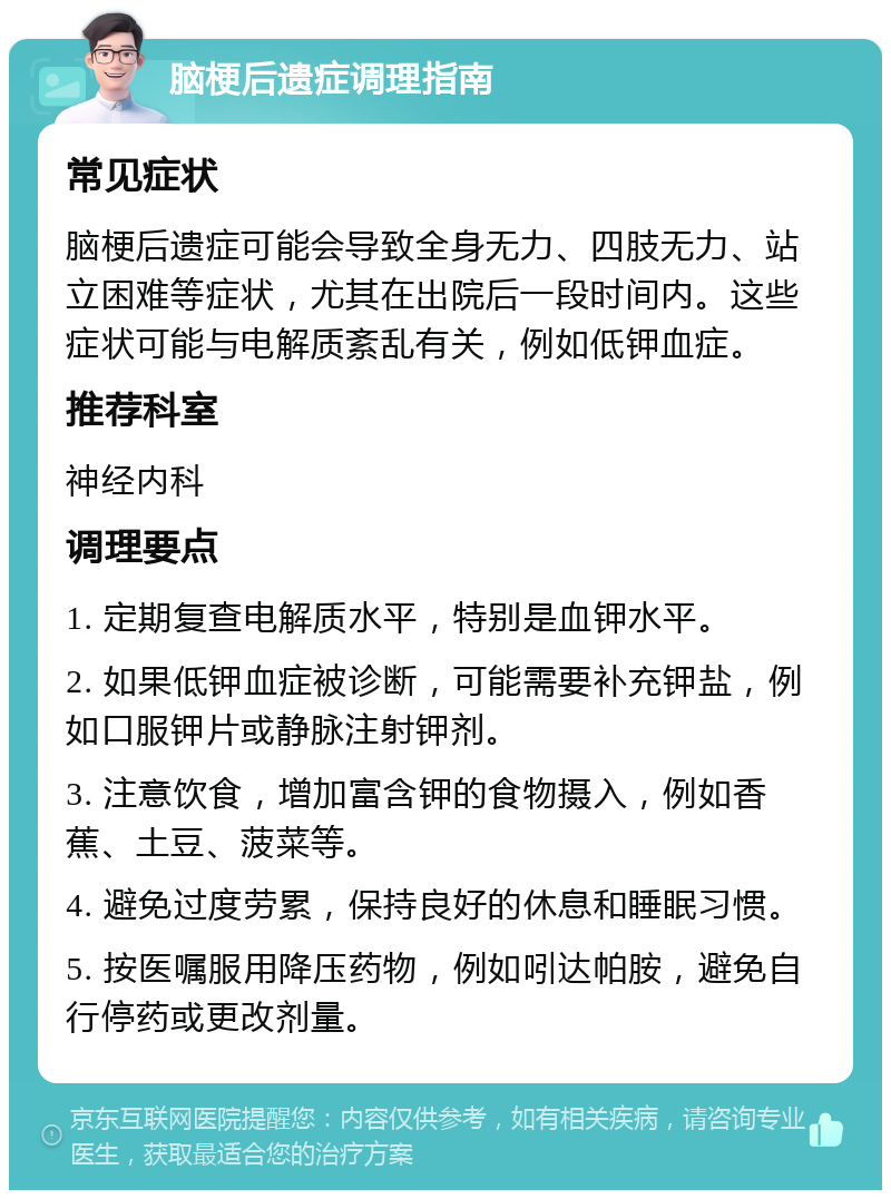 脑梗后遗症调理指南 常见症状 脑梗后遗症可能会导致全身无力、四肢无力、站立困难等症状，尤其在出院后一段时间内。这些症状可能与电解质紊乱有关，例如低钾血症。 推荐科室 神经内科 调理要点 1. 定期复查电解质水平，特别是血钾水平。 2. 如果低钾血症被诊断，可能需要补充钾盐，例如口服钾片或静脉注射钾剂。 3. 注意饮食，增加富含钾的食物摄入，例如香蕉、土豆、菠菜等。 4. 避免过度劳累，保持良好的休息和睡眠习惯。 5. 按医嘱服用降压药物，例如吲达帕胺，避免自行停药或更改剂量。