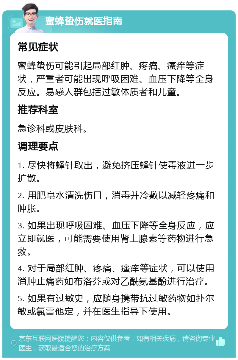 蜜蜂蛰伤就医指南 常见症状 蜜蜂蛰伤可能引起局部红肿、疼痛、瘙痒等症状，严重者可能出现呼吸困难、血压下降等全身反应。易感人群包括过敏体质者和儿童。 推荐科室 急诊科或皮肤科。 调理要点 1. 尽快将蜂针取出，避免挤压蜂针使毒液进一步扩散。 2. 用肥皂水清洗伤口，消毒并冷敷以减轻疼痛和肿胀。 3. 如果出现呼吸困难、血压下降等全身反应，应立即就医，可能需要使用肾上腺素等药物进行急救。 4. 对于局部红肿、疼痛、瘙痒等症状，可以使用消肿止痛药如布洛芬或对乙酰氨基酚进行治疗。 5. 如果有过敏史，应随身携带抗过敏药物如扑尔敏或氯雷他定，并在医生指导下使用。