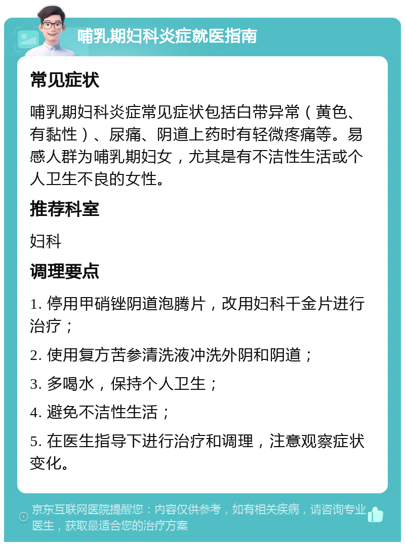 哺乳期妇科炎症就医指南 常见症状 哺乳期妇科炎症常见症状包括白带异常（黄色、有黏性）、尿痛、阴道上药时有轻微疼痛等。易感人群为哺乳期妇女，尤其是有不洁性生活或个人卫生不良的女性。 推荐科室 妇科 调理要点 1. 停用甲硝锉阴道泡腾片，改用妇科千金片进行治疗； 2. 使用复方苦参清洗液冲洗外阴和阴道； 3. 多喝水，保持个人卫生； 4. 避免不洁性生活； 5. 在医生指导下进行治疗和调理，注意观察症状变化。