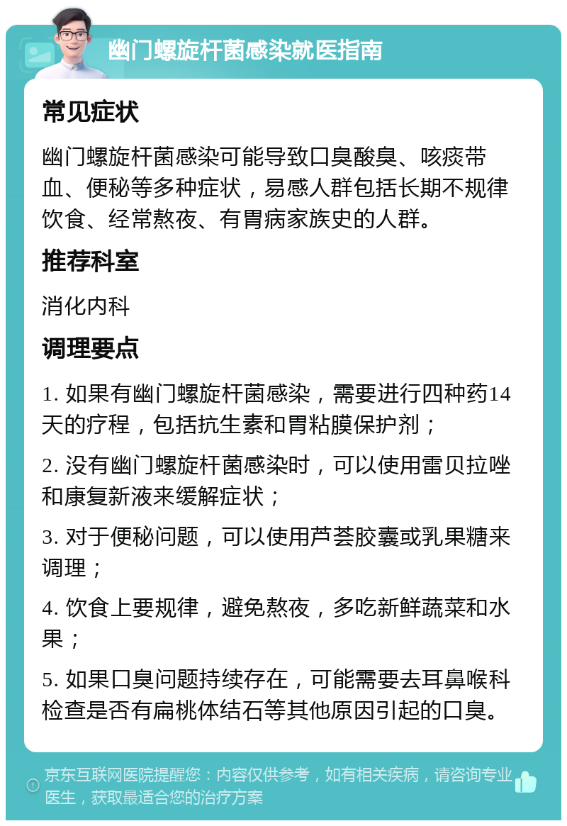 幽门螺旋杆菌感染就医指南 常见症状 幽门螺旋杆菌感染可能导致口臭酸臭、咳痰带血、便秘等多种症状，易感人群包括长期不规律饮食、经常熬夜、有胃病家族史的人群。 推荐科室 消化内科 调理要点 1. 如果有幽门螺旋杆菌感染，需要进行四种药14天的疗程，包括抗生素和胃粘膜保护剂； 2. 没有幽门螺旋杆菌感染时，可以使用雷贝拉唑和康复新液来缓解症状； 3. 对于便秘问题，可以使用芦荟胶囊或乳果糖来调理； 4. 饮食上要规律，避免熬夜，多吃新鲜蔬菜和水果； 5. 如果口臭问题持续存在，可能需要去耳鼻喉科检查是否有扁桃体结石等其他原因引起的口臭。