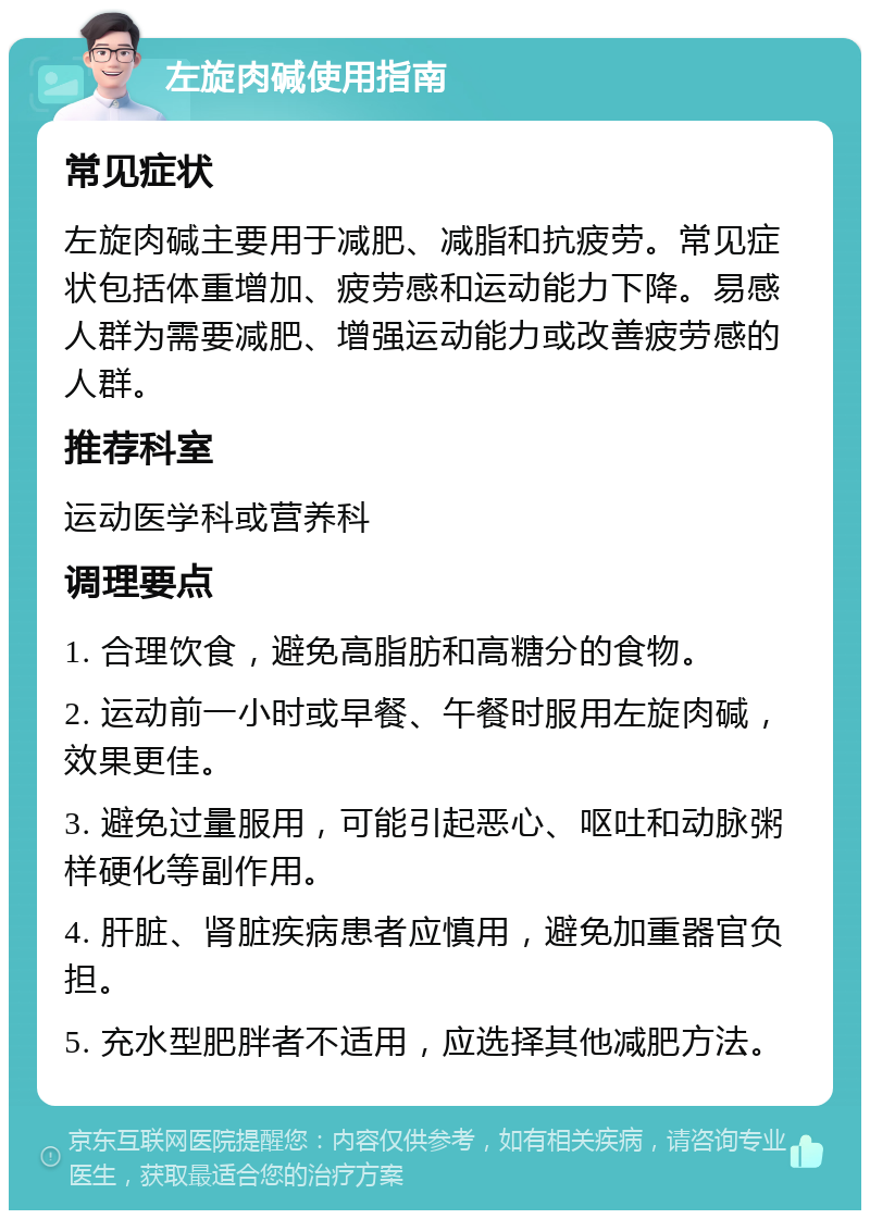 左旋肉碱使用指南 常见症状 左旋肉碱主要用于减肥、减脂和抗疲劳。常见症状包括体重增加、疲劳感和运动能力下降。易感人群为需要减肥、增强运动能力或改善疲劳感的人群。 推荐科室 运动医学科或营养科 调理要点 1. 合理饮食，避免高脂肪和高糖分的食物。 2. 运动前一小时或早餐、午餐时服用左旋肉碱，效果更佳。 3. 避免过量服用，可能引起恶心、呕吐和动脉粥样硬化等副作用。 4. 肝脏、肾脏疾病患者应慎用，避免加重器官负担。 5. 充水型肥胖者不适用，应选择其他减肥方法。