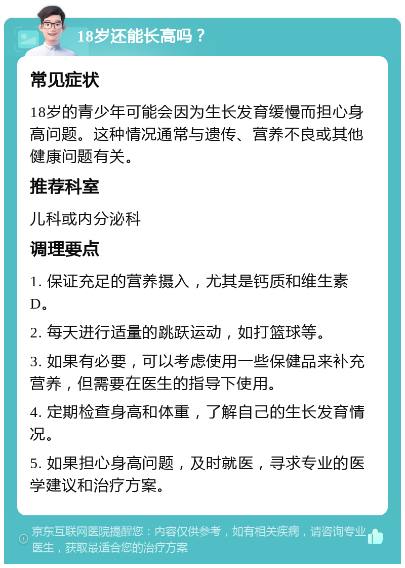 18岁还能长高吗？ 常见症状 18岁的青少年可能会因为生长发育缓慢而担心身高问题。这种情况通常与遗传、营养不良或其他健康问题有关。 推荐科室 儿科或内分泌科 调理要点 1. 保证充足的营养摄入，尤其是钙质和维生素D。 2. 每天进行适量的跳跃运动，如打篮球等。 3. 如果有必要，可以考虑使用一些保健品来补充营养，但需要在医生的指导下使用。 4. 定期检查身高和体重，了解自己的生长发育情况。 5. 如果担心身高问题，及时就医，寻求专业的医学建议和治疗方案。