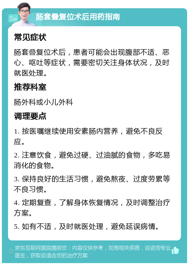 肠套叠复位术后用药指南 常见症状 肠套叠复位术后，患者可能会出现腹部不适、恶心、呕吐等症状，需要密切关注身体状况，及时就医处理。 推荐科室 肠外科或小儿外科 调理要点 1. 按医嘱继续使用安素肠内营养，避免不良反应。 2. 注意饮食，避免过硬、过油腻的食物，多吃易消化的食物。 3. 保持良好的生活习惯，避免熬夜、过度劳累等不良习惯。 4. 定期复查，了解身体恢复情况，及时调整治疗方案。 5. 如有不适，及时就医处理，避免延误病情。
