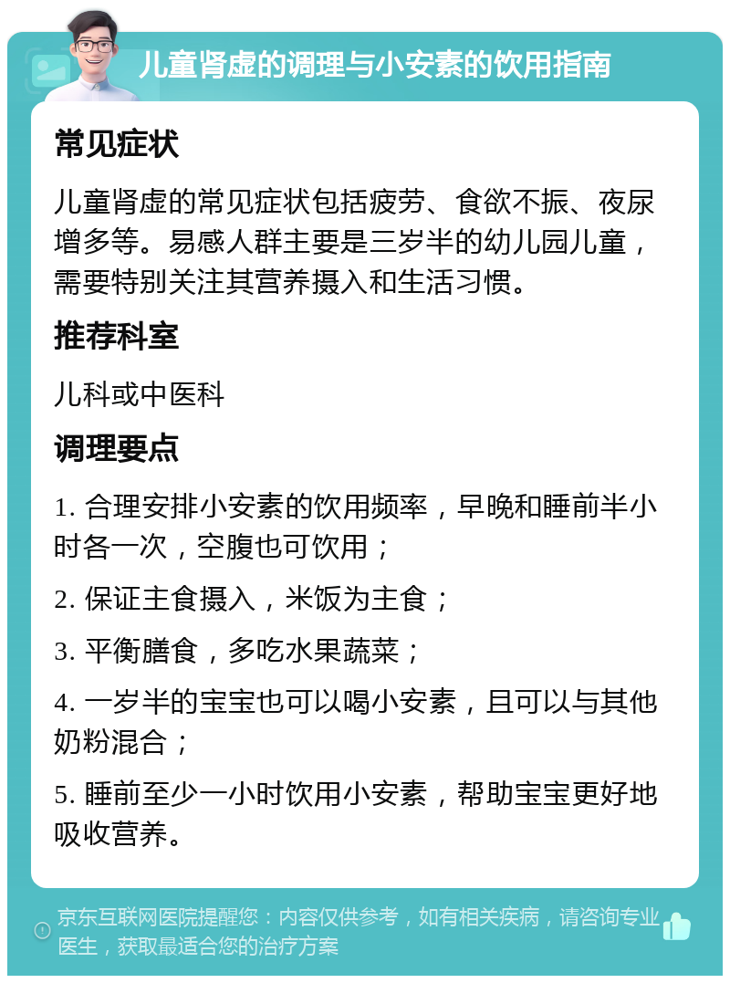 儿童肾虚的调理与小安素的饮用指南 常见症状 儿童肾虚的常见症状包括疲劳、食欲不振、夜尿增多等。易感人群主要是三岁半的幼儿园儿童，需要特别关注其营养摄入和生活习惯。 推荐科室 儿科或中医科 调理要点 1. 合理安排小安素的饮用频率，早晚和睡前半小时各一次，空腹也可饮用； 2. 保证主食摄入，米饭为主食； 3. 平衡膳食，多吃水果蔬菜； 4. 一岁半的宝宝也可以喝小安素，且可以与其他奶粉混合； 5. 睡前至少一小时饮用小安素，帮助宝宝更好地吸收营养。