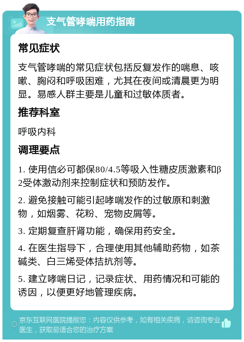 支气管哮喘用药指南 常见症状 支气管哮喘的常见症状包括反复发作的喘息、咳嗽、胸闷和呼吸困难，尤其在夜间或清晨更为明显。易感人群主要是儿童和过敏体质者。 推荐科室 呼吸内科 调理要点 1. 使用信必可都保80/4.5等吸入性糖皮质激素和β2受体激动剂来控制症状和预防发作。 2. 避免接触可能引起哮喘发作的过敏原和刺激物，如烟雾、花粉、宠物皮屑等。 3. 定期复查肝肾功能，确保用药安全。 4. 在医生指导下，合理使用其他辅助药物，如茶碱类、白三烯受体拮抗剂等。 5. 建立哮喘日记，记录症状、用药情况和可能的诱因，以便更好地管理疾病。