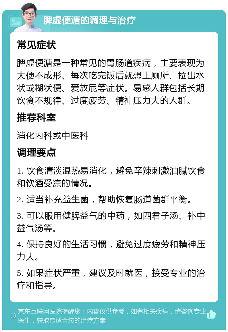 脾虚便溏的调理与治疗 常见症状 脾虚便溏是一种常见的胃肠道疾病，主要表现为大便不成形、每次吃完饭后就想上厕所、拉出水状或糊状便、爱放屁等症状。易感人群包括长期饮食不规律、过度疲劳、精神压力大的人群。 推荐科室 消化内科或中医科 调理要点 1. 饮食清淡温热易消化，避免辛辣刺激油腻饮食和饮酒受凉的情况。 2. 适当补充益生菌，帮助恢复肠道菌群平衡。 3. 可以服用健脾益气的中药，如四君子汤、补中益气汤等。 4. 保持良好的生活习惯，避免过度疲劳和精神压力大。 5. 如果症状严重，建议及时就医，接受专业的治疗和指导。