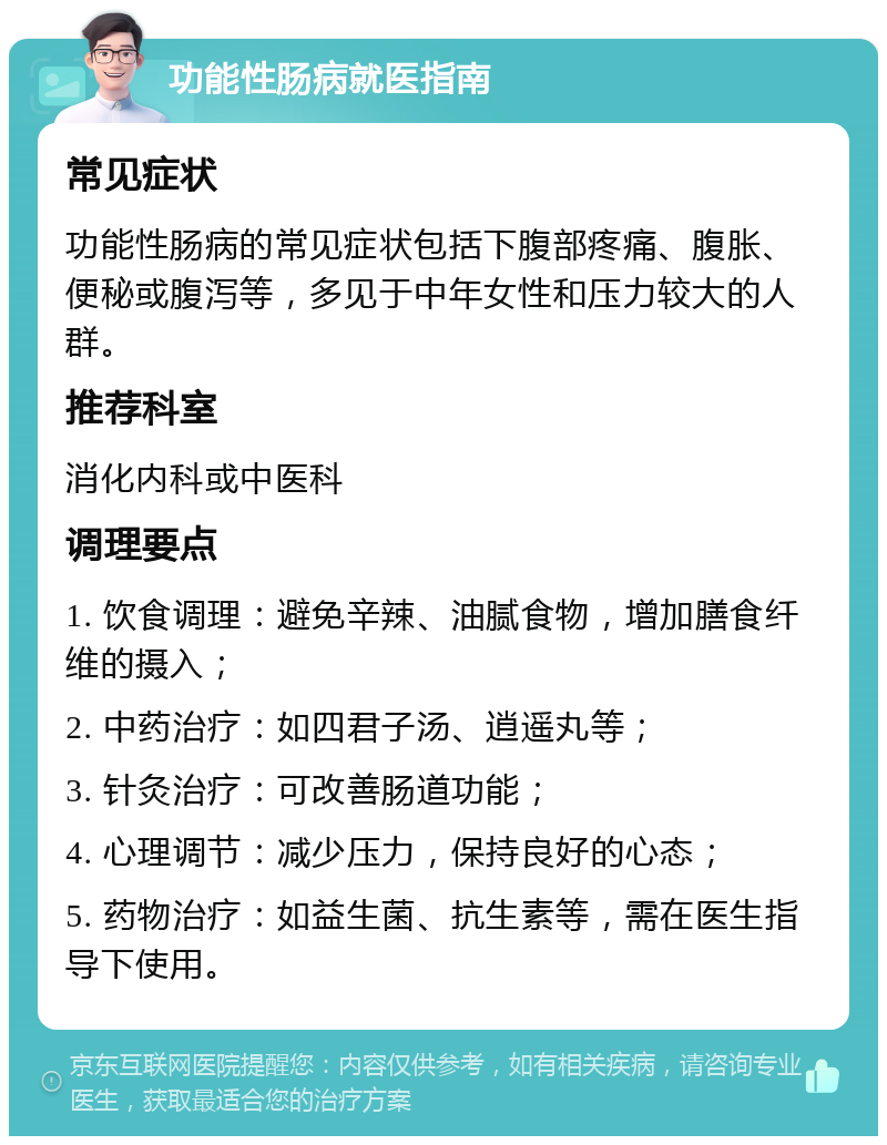 功能性肠病就医指南 常见症状 功能性肠病的常见症状包括下腹部疼痛、腹胀、便秘或腹泻等，多见于中年女性和压力较大的人群。 推荐科室 消化内科或中医科 调理要点 1. 饮食调理：避免辛辣、油腻食物，增加膳食纤维的摄入； 2. 中药治疗：如四君子汤、逍遥丸等； 3. 针灸治疗：可改善肠道功能； 4. 心理调节：减少压力，保持良好的心态； 5. 药物治疗：如益生菌、抗生素等，需在医生指导下使用。